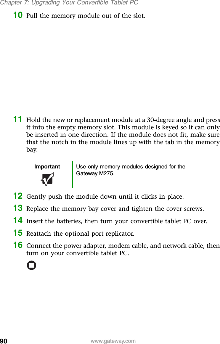 90 www.gateway.comChapter 7: Upgrading Your Convertible Tablet PC10 Pull the memory module out of the slot.11 Hold the new or replacement module at a 30-degree angle and press it into the empty memory slot. This module is keyed so it can only be inserted in one direction. If the module does not fit, make sure that the notch in the module lines up with the tab in the memory bay.12 Gently push the module down until it clicks in place.13 Replace the memory bay cover and tighten the cover screws.14 Insert the batteries, then turn your convertible tablet PC over.15 Reattach the optional port replicator.16 Connect the power adapter, modem cable, and network cable, then turn on your convertible tablet PC.Important Use only memory modules designed for the Gateway M275.