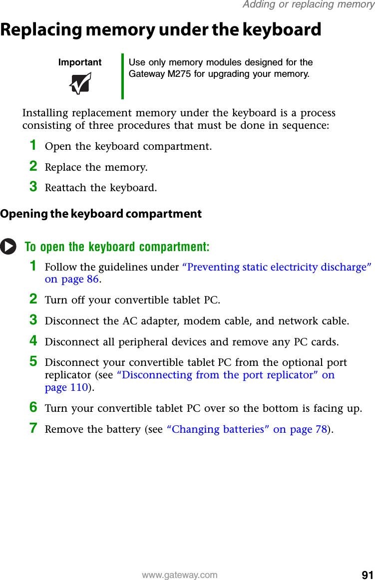 91www.gateway.comAdding or replacing memoryReplacing memory under the keyboardInstalling replacement memory under the keyboard is a process consisting of three procedures that must be done in sequence:1Open the keyboard compartment.2Replace the memory.3Reattach the keyboard.Opening the keyboard compartmentTo open the keyboard compartment:1Follow the guidelines under “Preventing static electricity discharge” on page 86.2Turn off your convertible tablet PC.3Disconnect the AC adapter, modem cable, and network cable.4Disconnect all peripheral devices and remove any PC cards.5Disconnect your convertible tablet PC from the optional port replicator (see “Disconnecting from the port replicator” on page 110).6Turn your convertible tablet PC over so the bottom is facing up.7Remove the battery (see “Changing batteries” on page 78).Important Use only memory modules designed for the Gateway M275 for upgrading your memory.