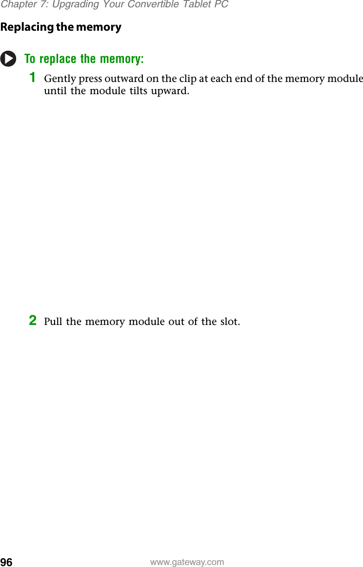 96 www.gateway.comChapter 7: Upgrading Your Convertible Tablet PCReplacing the memoryTo replace the memory:1Gently press outward on the clip at each end of the memory module until the module tilts upward.2Pull the memory module out of the slot.