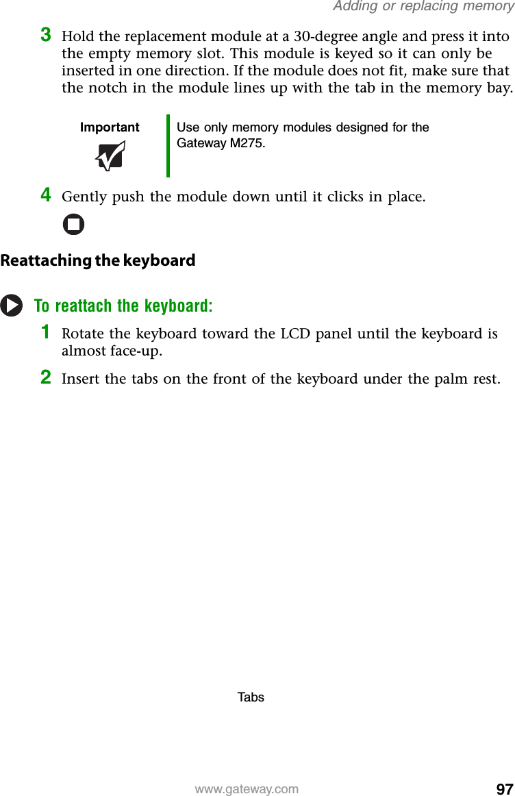 97www.gateway.comAdding or replacing memory3Hold the replacement module at a 30-degree angle and press it into the empty memory slot. This module is keyed so it can only be inserted in one direction. If the module does not fit, make sure that the notch in the module lines up with the tab in the memory bay.4Gently push the module down until it clicks in place.Reattaching the keyboardTo reattach the keyboard:1Rotate the keyboard toward the LCD panel until the keyboard is almost face-up.2Insert the tabs on the front of the keyboard under the palm rest.Important Use only memory modules designed for the Gateway M275.Ta b s