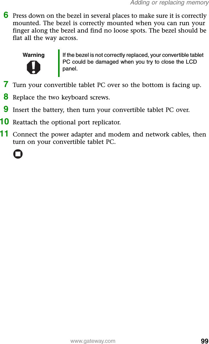 99www.gateway.comAdding or replacing memory6Press down on the bezel in several places to make sure it is correctly mounted. The bezel is correctly mounted when you can run your finger along the bezel and find no loose spots. The bezel should be flat all the way across.7Turn your convertible tablet PC over so the bottom is facing up.8Replace the two keyboard screws.9Insert the battery, then turn your convertible tablet PC over.10 Reattach the optional port replicator.11 Connect the power adapter and modem and network cables, then turn on your convertible tablet PC.Warning If the bezel is not correctly replaced, your convertible tablet PC could be damaged when you try to close the LCD panel.