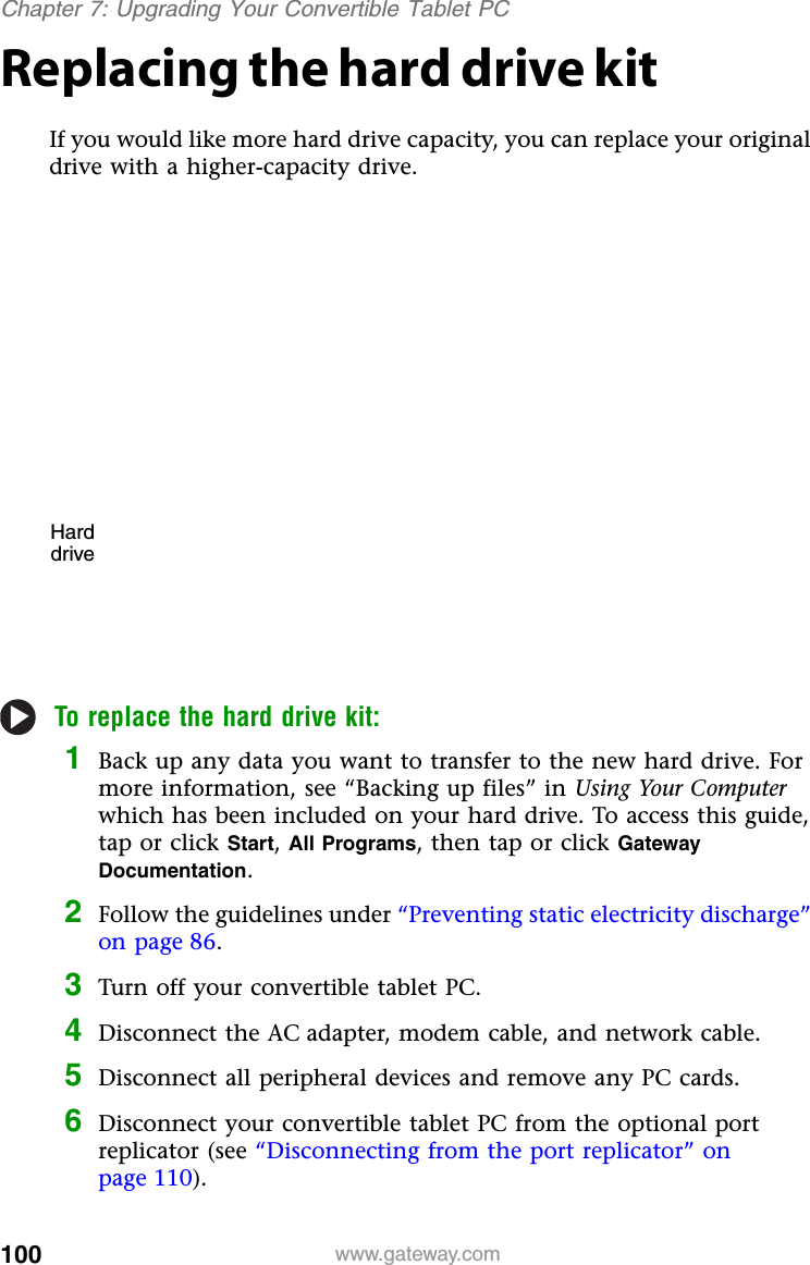 100 www.gateway.comChapter 7: Upgrading Your Convertible Tablet PCReplacing the hard drive kitIf you would like more hard drive capacity, you can replace your original drive with a higher-capacity drive.To replace the hard drive kit:1Back up any data you want to transfer to the new hard drive. For more information, see “Backing up files” in Using Your Computerwhich has been included on your hard drive. To access this guide, tap or click Start,All Programs, then tap or click Gateway Documentation.2Follow the guidelines under “Preventing static electricity discharge” on page 86.3Turn off your convertible tablet PC.4Disconnect the AC adapter, modem cable, and network cable.5Disconnect all peripheral devices and remove any PC cards.6Disconnect your convertible tablet PC from the optional port replicator (see “Disconnecting from the port replicator” on page 110).Harddrive