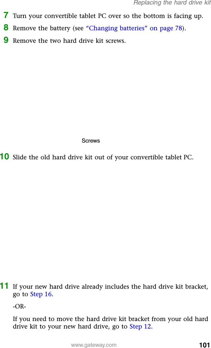 101www.gateway.comReplacing the hard drive kit7Turn your convertible tablet PC over so the bottom is facing up.8Remove the battery (see “Changing batteries” on page 78).9Remove the two hard drive kit screws.10 Slide the old hard drive kit out of your convertible tablet PC.11 If your new hard drive already includes the hard drive kit bracket, go to Step 16.-OR-If you need to move the hard drive kit bracket from your old hard drive kit to your new hard drive, go to Step 12.Screws
