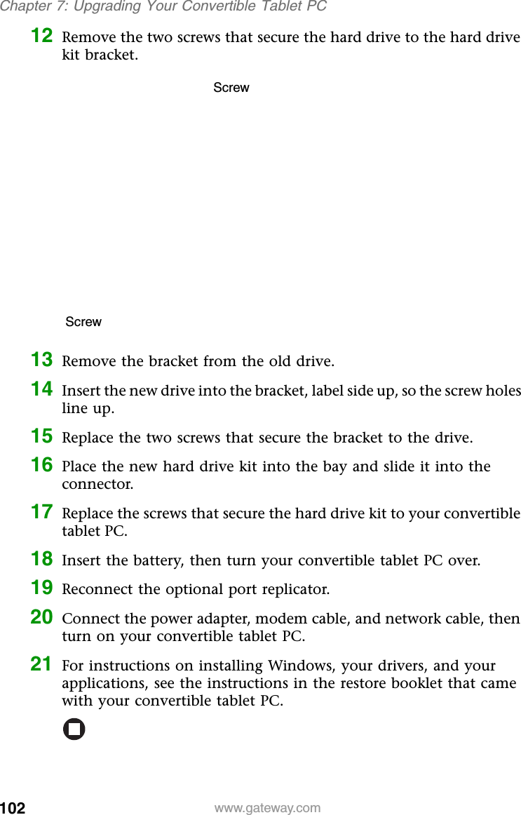 102 www.gateway.comChapter 7: Upgrading Your Convertible Tablet PC12 Remove the two screws that secure the hard drive to the hard drive kit bracket.13 Remove the bracket from the old drive.14 Insert the new drive into the bracket, label side up, so the screw holes line up.15 Replace the two screws that secure the bracket to the drive.16 Place the new hard drive kit into the bay and slide it into the connector.17 Replace the screws that secure the hard drive kit to your convertible tablet PC.18 Insert the battery, then turn your convertible tablet PC over.19 Reconnect the optional port replicator.20 Connect the power adapter, modem cable, and network cable, then turn on your convertible tablet PC.21 For instructions on installing Windows, your drivers, and your applications, see the instructions in the restore booklet that came with your convertible tablet PC.ScrewScrew