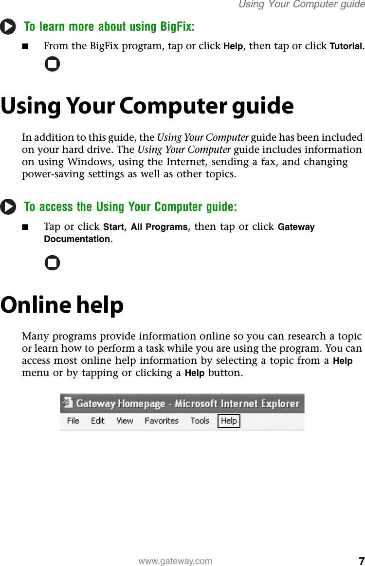 7www.gateway.comUsing Your Computer guideTo learn more about using BigFix:■From the BigFix program, tap or click Help, then tap or click Tutorial.Using Your Computer guideIn addition to this guide, the Using Your Computer guide has been included on your hard drive. The Using Your Computer guide includes information on using Windows, using the Internet, sending a fax, and changing power-saving settings as well as other topics.To access the Using Your Computer guide:■Tap or click Start,All Programs, then tap or click Gateway Documentation.Online helpMany programs provide information online so you can research a topic or learn how to perform a task while you are using the program. You can access most online help information by selecting a topic from a Helpmenu or by tapping or clicking a Help button.