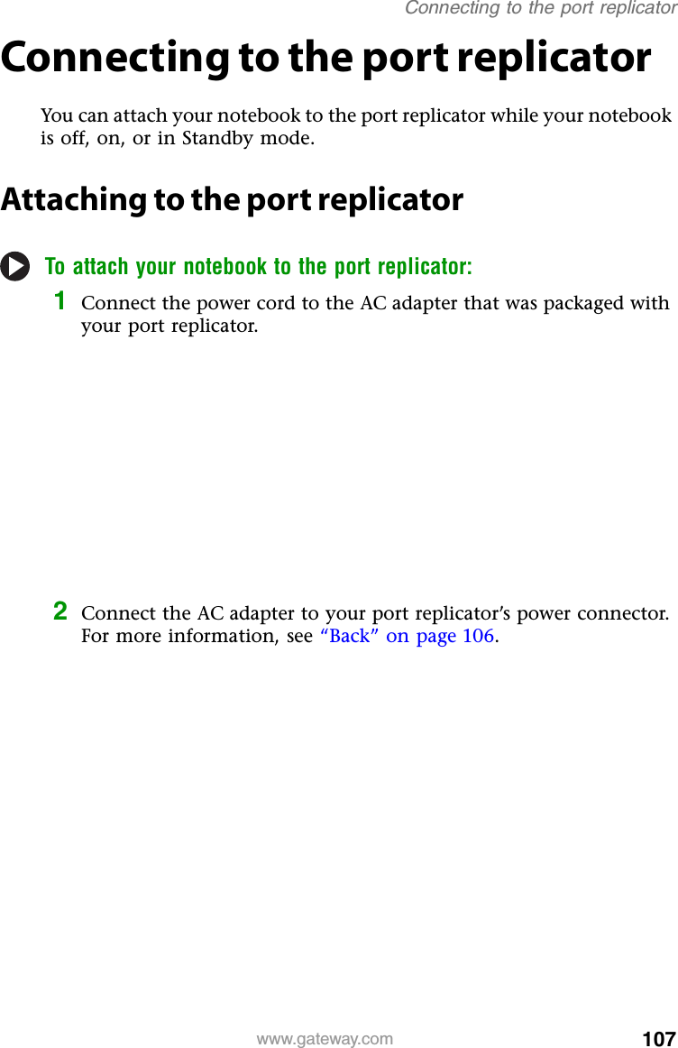 107www.gateway.comConnecting to the port replicatorConnecting to the port replicatorYou can attach your notebook to the port replicator while your notebook is off, on, or in Standby mode.Attaching to the port replicatorTo attach your notebook to the port replicator:1Connect the power cord to the AC adapter that was packaged with your port replicator.2Connect the AC adapter to your port replicator’s power connector. For more information, see “Back” on page 106.