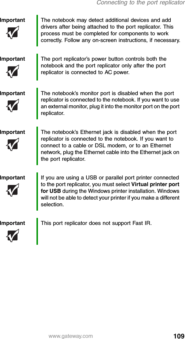 109www.gateway.comConnecting to the port replicatorImportant The notebook may detect additional devices and add drivers after being attached to the port replicator. This process must be completed for components to work correctly. Follow any on-screen instructions, if necessary.Important The port replicator’s power button controls both the notebook and the port replicator only after the port replicator is connected to AC power.Important The notebook’s monitor port is disabled when the port replicator is connected to the notebook. If you want to use an external monitor, plug it into the monitor port on the port replicator.Important The notebook’s Ethernet jack is disabled when the port replicator is connected to the notebook. If you want to connect to a cable or DSL modem, or to an Ethernet network, plug the Ethernet cable into the Ethernet jack on the port replicator.Important If you are using a USB or parallel port printer connected to the port replicator, you must select Virtual printer port for USB during the Windows printer installation. Windows will not be able to detect your printer if you make a different selection.Important This port replicator does not support Fast IR.