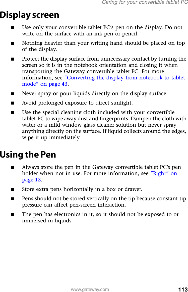 113www.gateway.comCaring for your convertible tablet PCDisplay screen■Use only your convertible tablet PC’s pen on the display. Do not write on the surface with an ink pen or pencil.■Nothing heavier than your writing hand should be placed on top of the display.■Protect the display surface from unnecessary contact by turning the screen so it is in the notebook orientation and closing it when transporting the Gateway convertible tablet PC. For more information, see “Converting the display from notebook to tablet mode” on page 43.■Never spray or pour liquids directly on the display surface.■Avoid prolonged exposure to direct sunlight.■Use the special cleaning cloth included with your convertible tablet PC to wipe away dust and fingerprints. Dampen the cloth with water or a mild window glass cleaner solution but never spray anything directly on the surface. If liquid collects around the edges, wipe it up immediately.Using the Pen■Always store the pen in the Gateway convertible tablet PC’s pen holder when not in use. For more information, see “Right” on page 12.■Store extra pens horizontally in a box or drawer.■Pens should not be stored vertically on the tip because constant tip pressure can affect pen-screen interaction. ■The pen has electronics in it, so it should not be exposed to or immersed in liquids. 