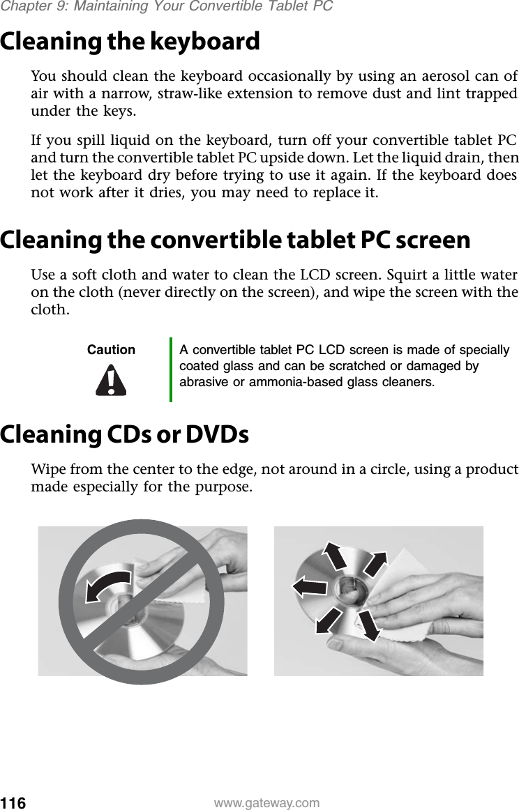 116 www.gateway.comChapter 9: Maintaining Your Convertible Tablet PCCleaning the keyboardYou should clean the keyboard occasionally by using an aerosol can of air with a narrow, straw-like extension to remove dust and lint trapped under the keys.If you spill liquid on the keyboard, turn off your convertible tablet PC and turn the convertible tablet PC upside down. Let the liquid drain, then let the keyboard dry before trying to use it again. If the keyboard does not work after it dries, you may need to replace it.Cleaning the convertible tablet PC screenUse a soft cloth and water to clean the LCD screen. Squirt a little water on the cloth (never directly on the screen), and wipe the screen with the cloth.Cleaning CDs or DVDsWipe from the center to the edge, not around in a circle, using a product made especially for the purpose.Caution A convertible tablet PC LCD screen is made of specially coated glass and can be scratched or damaged by abrasive or ammonia-based glass cleaners.