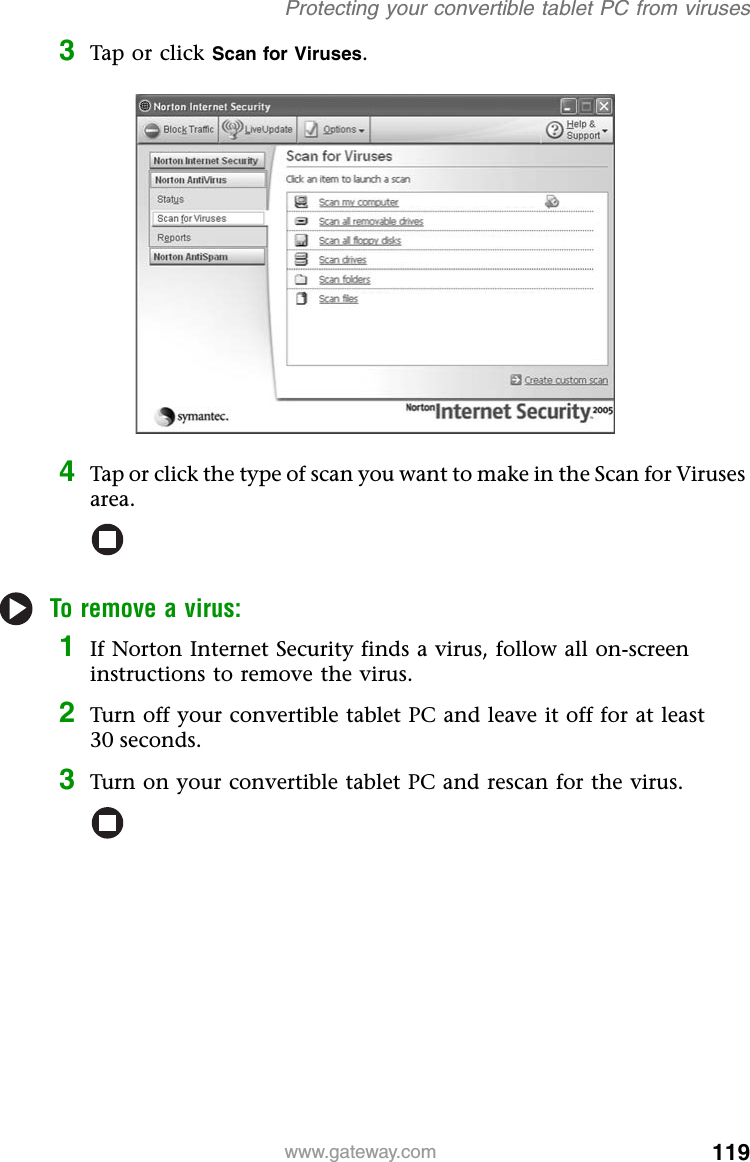 119www.gateway.comProtecting your convertible tablet PC from viruses3Tap or click Scan for Viruses.4Tap or click the type of scan you want to make in the Scan for Viruses area.To remove a virus:1If Norton Internet Security finds a virus, follow all on-screen instructions to remove the virus.2Turn off your convertible tablet PC and leave it off for at least 30 seconds.3Turn on your convertible tablet PC and rescan for the virus.