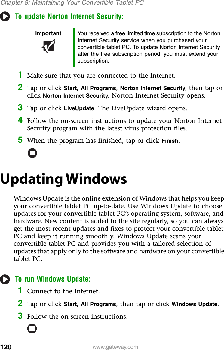 120 www.gateway.comChapter 9: Maintaining Your Convertible Tablet PCTo update Norton Internet Security:1Make sure that you are connected to the Internet.2Tap or click Start,All Programs,Norton Internet Security, then tap or click Norton Internet Security. Norton Internet Security opens.3Tap or click LiveUpdate. The LiveUpdate wizard opens.4Follow the on-screen instructions to update your Norton Internet Security program with the latest virus protection files.5When the program has finished, tap or click Finish.Updating WindowsWindows Update is the online extension of Windows that helps you keep your convertible tablet PC up-to-date. Use Windows Update to choose updates for your convertible tablet PC’s operating system, software, and hardware. New content is added to the site regularly, so you can always get the most recent updates and fixes to protect your convertible tablet PC and keep it running smoothly. Windows Update scans your convertible tablet PC and provides you with a tailored selection of updates that apply only to the software and hardware on your convertible tablet PC.To run Windows Update:1Connect to the Internet.2Tap or click Start,All Programs, then tap or click Windows Update.3Follow the on-screen instructions.Important You received a free limited time subscription to the Norton Internet Security service when you purchased your convertible tablet PC. To update Norton Internet Security after the free subscription period, you must extend your subscription.