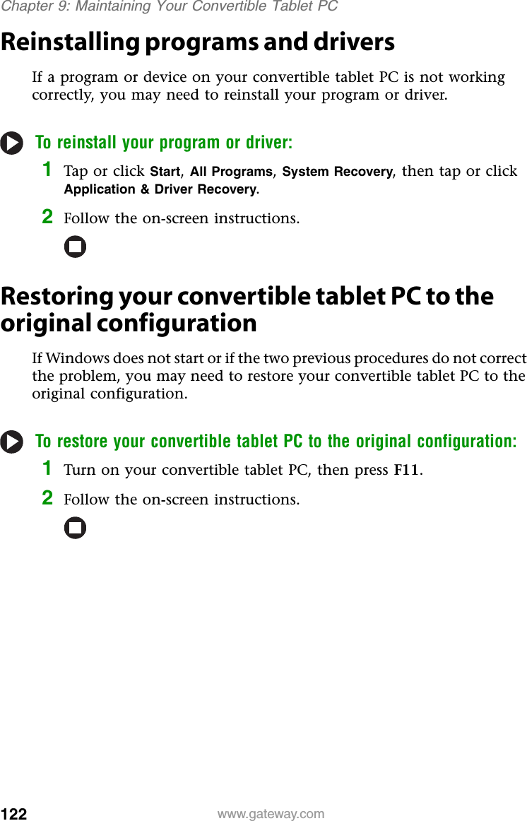 122 www.gateway.comChapter 9: Maintaining Your Convertible Tablet PCReinstalling programs and driversIf a program or device on your convertible tablet PC is not working correctly, you may need to reinstall your program or driver.To reinstall your program or driver:1Tap or click Start,All Programs,System Recovery, then tap or click Application &amp; Driver Recovery.2Follow the on-screen instructions.Restoring your convertible tablet PC to the original configurationIf Windows does not start or if the two previous procedures do not correct the problem, you may need to restore your convertible tablet PC to the original configuration.To restore your convertible tablet PC to the original configuration:1Turn on your convertible tablet PC, then press F11.2Follow the on-screen instructions.