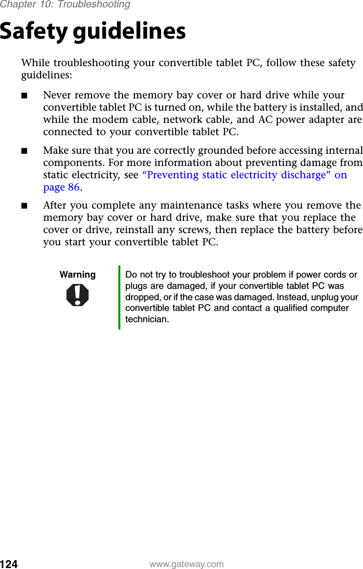 124 www.gateway.comChapter 10: TroubleshootingSafety guidelinesWhile troubleshooting your convertible tablet PC, follow these safety guidelines:■Never remove the memory bay cover or hard drive while your convertible tablet PC is turned on, while the battery is installed, and while the modem cable, network cable, and AC power adapter are connected to your convertible tablet PC.■Make sure that you are correctly grounded before accessing internal components. For more information about preventing damage from static electricity, see “Preventing static electricity discharge” on page 86.■After you complete any maintenance tasks where you remove the memory bay cover or hard drive, make sure that you replace the cover or drive, reinstall any screws, then replace the battery before you start your convertible tablet PC.Warning Do not try to troubleshoot your problem if power cords or plugs are damaged, if your convertible tablet PC was dropped, or if the case was damaged. Instead, unplug your convertible tablet PC and contact a qualified computer technician.