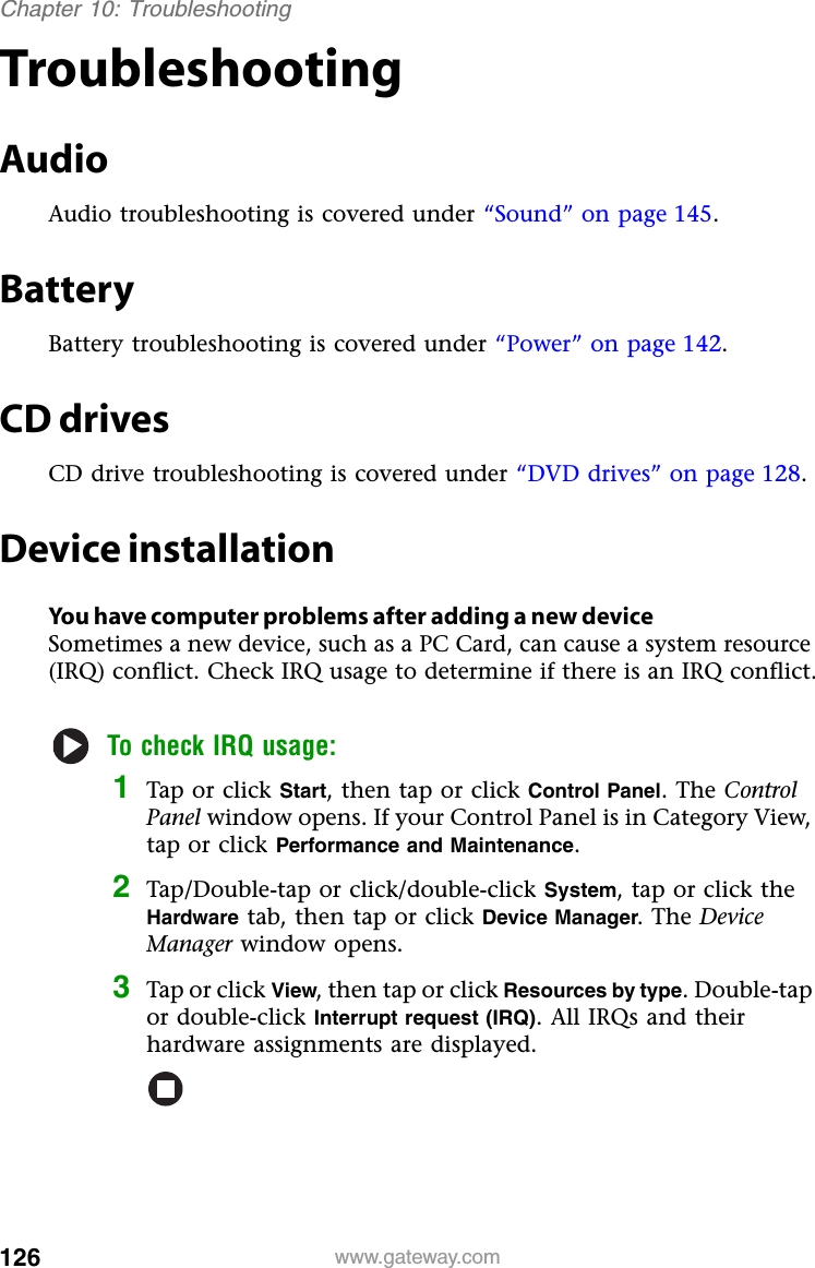 126 www.gateway.comChapter 10: TroubleshootingTroubleshootingAudioAudio troubleshooting is covered under “Sound” on page 145.BatteryBattery troubleshooting is covered under “Power” on page 142.CD drivesCD drive troubleshooting is covered under “DVD drives” on page 128.Device installationYou have computer problems after adding a new deviceSometimes a new device, such as a PC Card, can cause a system resource (IRQ) conflict. Check IRQ usage to determine if there is an IRQ conflict.To check IRQ usage:1Tap or click Start, then tap or click Control Panel. The Control Panel window opens. If your Control Panel is in Category View, tap or click Performance and Maintenance.2Tap/Double-tap or click/double-click System, tap or click the Hardware tab, then tap or click Device Manager. The Device Manager window opens.3Tap or click View, then tap or click Resources by type. Double-tap or double-click Interrupt request (IRQ). All IRQs and their hardware assignments are displayed.