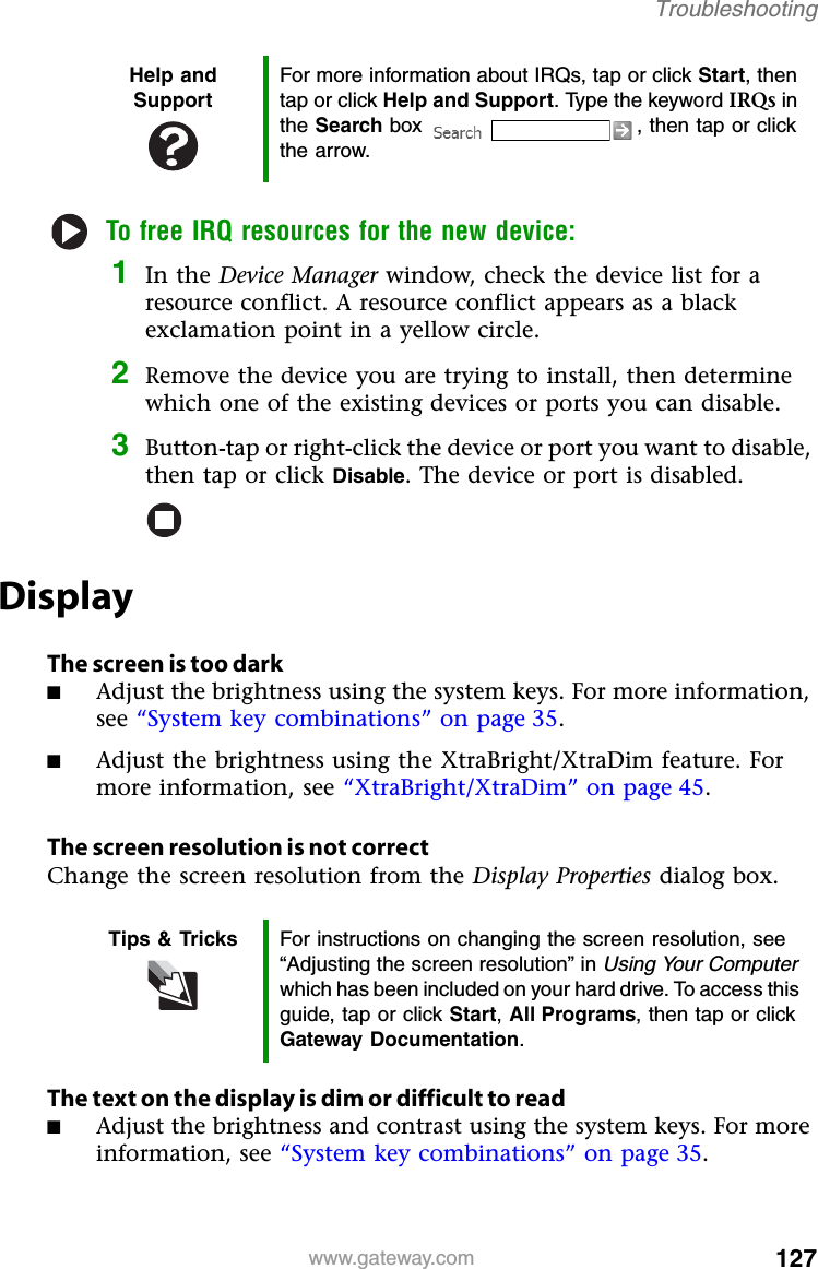 127www.gateway.comTroubleshootingTo free IRQ resources for the new device:1In the Device Manager window, check the device list for a resource conflict. A resource conflict appears as a black exclamation point in a yellow circle.2Remove the device you are trying to install, then determine which one of the existing devices or ports you can disable.3Button-tap or right-click the device or port you want to disable, then tap or click Disable. The device or port is disabled.DisplayThe screen is too dark■Adjust the brightness using the system keys. For more information, see “System key combinations” on page 35.■Adjust the brightness using the XtraBright/XtraDim feature. For more information, see “XtraBright/XtraDim” on page 45.The screen resolution is not correctChange the screen resolution from the Display Properties dialog box.The text on the display is dim or difficult to read■Adjust the brightness and contrast using the system keys. For more information, see “System key combinations” on page 35.Help and SupportFor more information about IRQs, tap or click Start, then tap or click Help and Support. Type the keyword IRQs in the Search box  , then tap or click the arrow.Tips &amp; Tricks For instructions on changing the screen resolution, see “Adjusting the screen resolution” in Using Your Computer which has been included on your hard drive. To access this guide, tap or click Start,All Programs, then tap or click Gateway Documentation.