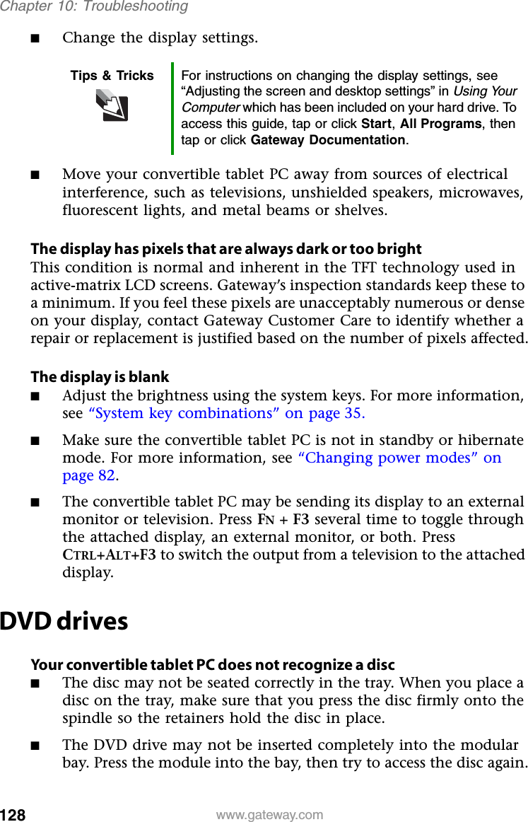 128 www.gateway.comChapter 10: Troubleshooting■Change the display settings.■Move your convertible tablet PC away from sources of electrical interference, such as televisions, unshielded speakers, microwaves, fluorescent lights, and metal beams or shelves.The display has pixels that are always dark or too brightThis condition is normal and inherent in the TFT technology used in active-matrix LCD screens. Gateway’s inspection standards keep these to a minimum. If you feel these pixels are unacceptably numerous or dense on your display, contact Gateway Customer Care to identify whether a repair or replacement is justified based on the number of pixels affected.The display is blank■Adjust the brightness using the system keys. For more information, see “System key combinations” on page 35.■Make sure the convertible tablet PC is not in standby or hibernate mode. For more information, see “Changing power modes” on page 82.■The convertible tablet PC may be sending its display to an external monitor or television. Press FN + F3 several time to toggle through the attached display, an external monitor, or both. Press CTRL+ALT+F3 to switch the output from a television to the attached display.DVD drivesYour convertible tablet PC does not recognize a disc■The disc may not be seated correctly in the tray. When you place a disc on the tray, make sure that you press the disc firmly onto the spindle so the retainers hold the disc in place.■The DVD drive may not be inserted completely into the modular bay. Press the module into the bay, then try to access the disc again.Tips &amp; Tricks For instructions on changing the display settings, see “Adjusting the screen and desktop settings” in Using Your Computer which has been included on your hard drive. To access this guide, tap or click Start,All Programs, then tap or click Gateway Documentation.