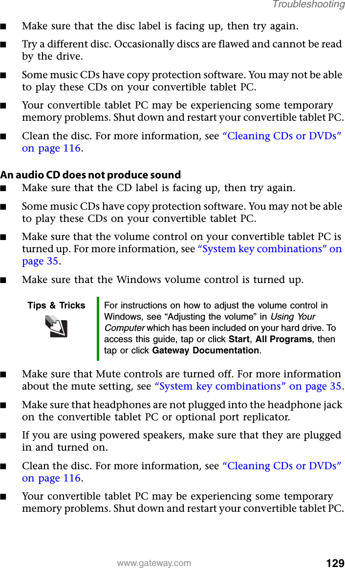 129www.gateway.comTroubleshooting■Make sure that the disc label is facing up, then try again.■Try a different disc. Occasionally discs are flawed and cannot be read by the drive.■Some music CDs have copy protection software. You may not be able to play these CDs on your convertible tablet PC.■Your convertible tablet PC may be experiencing some temporary memory problems. Shut down and restart your convertible tablet PC.■Clean the disc. For more information, see “Cleaning CDs or DVDs” on page 116.An audio CD does not produce sound■Make sure that the CD label is facing up, then try again.■Some music CDs have copy protection software. You may not be able to play these CDs on your convertible tablet PC.■Make sure that the volume control on your convertible tablet PC is turned up. For more information, see “System key combinations” on page 35.■Make sure that the Windows volume control is turned up.■Make sure that Mute controls are turned off. For more information about the mute setting, see “System key combinations” on page 35.■Make sure that headphones are not plugged into the headphone jack on the convertible tablet PC or optional port replicator.■If you are using powered speakers, make sure that they are plugged in and turned on.■Clean the disc. For more information, see “Cleaning CDs or DVDs” on page 116.■Your convertible tablet PC may be experiencing some temporary memory problems. Shut down and restart your convertible tablet PC.Tips &amp; Tricks For instructions on how to adjust the volume control in Windows, see “Adjusting the volume” in Using Your Computer which has been included on your hard drive. To access this guide, tap or click Start,All Programs, then tap or click Gateway Documentation.