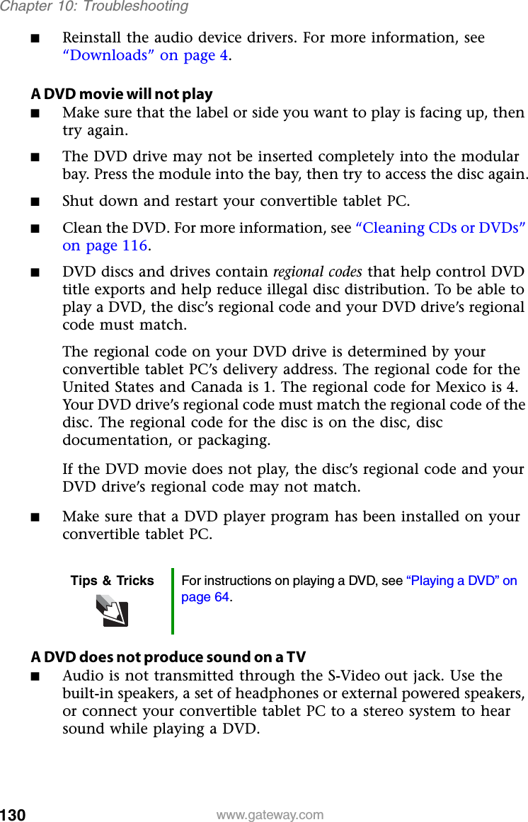 130 www.gateway.comChapter 10: Troubleshooting■Reinstall the audio device drivers. For more information, see “Downloads” on page 4.A DVD movie will not play■Make sure that the label or side you want to play is facing up, then try again.■The DVD drive may not be inserted completely into the modular bay. Press the module into the bay, then try to access the disc again.■Shut down and restart your convertible tablet PC.■Clean the DVD. For more information, see “Cleaning CDs or DVDs” on page 116.■DVD discs and drives contain regional codes that help control DVD title exports and help reduce illegal disc distribution. To be able to play a DVD, the disc’s regional code and your DVD drive’s regional code must match.The regional code on your DVD drive is determined by your convertible tablet PC’s delivery address. The regional code for the United States and Canada is 1. The regional code for Mexico is 4. Your DVD drive’s regional code must match the regional code of the disc. The regional code for the disc is on the disc, disc documentation, or packaging.If the DVD movie does not play, the disc’s regional code and your DVD drive’s regional code may not match.■Make sure that a DVD player program has been installed on your convertible tablet PC.A DVD does not produce sound on a TV ■Audio is not transmitted through the S-Video out jack. Use the built-in speakers, a set of headphones or external powered speakers, or connect your convertible tablet PC to a stereo system to hear sound while playing a DVD.Tips &amp; Tricks For instructions on playing a DVD, see “Playing a DVD” on page 64.