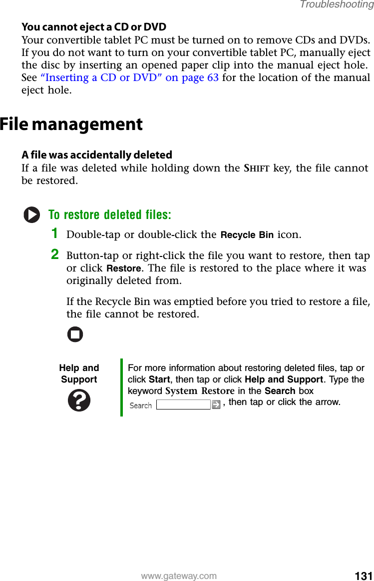 131www.gateway.comTroubleshootingYou cannot eject a CD or DVDYour convertible tablet PC must be turned on to remove CDs and DVDs. If you do not want to turn on your convertible tablet PC, manually eject the disc by inserting an opened paper clip into the manual eject hole. See “Inserting a CD or DVD” on page 63 for the location of the manual eject hole.File managementA file was accidentally deletedIf a file was deleted while holding down the SHIFT key, the file cannot be restored.To restore deleted files:1Double-tap or double-click the Recycle Bin icon.2Button-tap or right-click the file you want to restore, then tap or click Restore. The file is restored to the place where it was originally deleted from.If the Recycle Bin was emptied before you tried to restore a file, the file cannot be restored.Help and SupportFor more information about restoring deleted files, tap or click Start, then tap or click Help and Support. Type the keyword System Restore in the Search box , then tap or click the arrow.