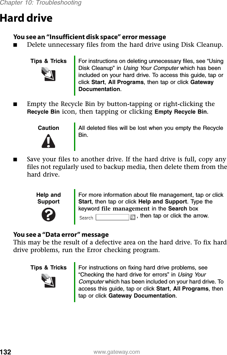 132 www.gateway.comChapter 10: TroubleshootingHard driveYou see an “Insufficient disk space” error message■Delete unnecessary files from the hard drive using Disk Cleanup.■Empty the Recycle Bin by button-tapping or right-clicking the Recycle Bin icon, then tapping or clicking Empty Recycle Bin.■Save your files to another drive. If the hard drive is full, copy any files not regularly used to backup media, then delete them from the hard drive.You see a “Data error” messageThis may be the result of a defective area on the hard drive. To fix hard drive problems, run the Error checking program.Tips &amp; Tricks For instructions on deleting unnecessary files, see “Using Disk Cleanup” in Using Your Computer which has been included on your hard drive. To access this guide, tap or click Start,All Programs, then tap or click Gateway Documentation.Caution All deleted files will be lost when you empty the Recycle Bin.Help and SupportFor more information about file management, tap or click Start, then tap or click Help and Support. Type the keyword file management in the Search box , then tap or click the arrow.Tips &amp; Tricks For instructions on fixing hard drive problems, see “Checking the hard drive for errors” in Using Your Computer which has been included on your hard drive. To access this guide, tap or click Start,All Programs, then tap or click Gateway Documentation.