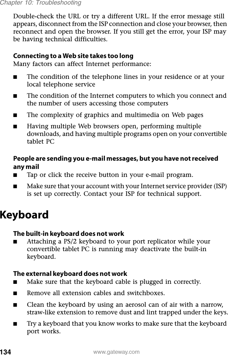 134 www.gateway.comChapter 10: TroubleshootingDouble-check the URL or try a different URL. If the error message still appears, disconnect from the ISP connection and close your browser, then reconnect and open the browser. If you still get the error, your ISP may be having technical difficulties.Connecting to a Web site takes too longMany factors can affect Internet performance:■The condition of the telephone lines in your residence or at your local telephone service■The condition of the Internet computers to which you connect and the number of users accessing those computers■The complexity of graphics and multimedia on Web pages■Having multiple Web browsers open, performing multiple downloads, and having multiple programs open on your convertible tablet PCPeople are sending you e-mail messages, but you have not received any mail■Tap or click the receive button in your e-mail program.■Make sure that your account with your Internet service provider (ISP) is set up correctly. Contact your ISP for technical support.KeyboardThe built-in keyboard does not work■Attaching a PS/2 keyboard to your port replicator while your convertible tablet PC is running may deactivate the built-in keyboard.The external keyboard does not work■Make sure that the keyboard cable is plugged in correctly.■Remove all extension cables and switchboxes.■Clean the keyboard by using an aerosol can of air with a narrow, straw-like extension to remove dust and lint trapped under the keys.■Try a keyboard that you know works to make sure that the keyboard port works.