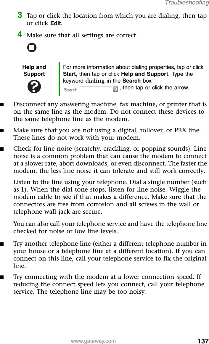 137www.gateway.comTroubleshooting3Tap or click the location from which you are dialing, then tap or click Edit.4Make sure that all settings are correct.■Disconnect any answering machine, fax machine, or printer that is on the same line as the modem. Do not connect these devices to the same telephone line as the modem.■Make sure that you are not using a digital, rollover, or PBX line. These lines do not work with your modem.■Check for line noise (scratchy, crackling, or popping sounds). Line noise is a common problem that can cause the modem to connect at a slower rate, abort downloads, or even disconnect. The faster the modem, the less line noise it can tolerate and still work correctly.Listen to the line using your telephone. Dial a single number (such as 1). When the dial tone stops, listen for line noise. Wiggle the modem cable to see if that makes a difference. Make sure that the connectors are free from corrosion and all screws in the wall or telephone wall jack are secure.You can also call your telephone service and have the telephone line checked for noise or low line levels.■Try another telephone line (either a different telephone number in your house or a telephone line at a different location). If you can connect on this line, call your telephone service to fix the original line.■Try connecting with the modem at a lower connection speed. If reducing the connect speed lets you connect, call your telephone service. The telephone line may be too noisy.Help and SupportFor more information about dialing properties, tap or click Start, then tap or click Help and Support. Type the keyword dialing in the Search box , then tap or click the arrow.