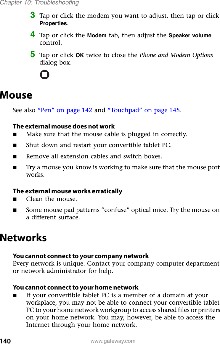 140 www.gateway.comChapter 10: Troubleshooting3Tap or click the modem you want to adjust, then tap or click Properties.4Tap or click the Modem tab, then adjust the Speaker volumecontrol.5Tap or click OK twice to close the Phone and Modem Optionsdialog box.MouseSee also “Pen” on page 142 and “Touchpad” on page 145.The external mouse does not work■Make sure that the mouse cable is plugged in correctly.■Shut down and restart your convertible tablet PC.■Remove all extension cables and switch boxes.■Try a mouse you know is working to make sure that the mouse port works.The external mouse works erratically■Clean the mouse.■Some mouse pad patterns “confuse” optical mice. Try the mouse on a different surface.NetworksYou cannot connect to your company networkEvery network is unique. Contact your company computer department or network administrator for help.You cannot connect to your home network■If your convertible tablet PC is a member of a domain at your workplace, you may not be able to connect your convertible tablet PC to your home network workgroup to access shared files or printers on your home network. You may, however, be able to access the Internet through your home network.