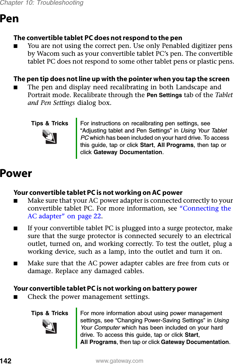 142 www.gateway.comChapter 10: TroubleshootingPenThe convertible tablet PC does not respond to the pen■You are not using the correct pen. Use only Penabled digitizer pens by Wacom such as your convertible tablet PC’s pen. The convertible tablet PC does not respond to some other tablet pens or plastic pens.The pen tip does not line up with the pointer when you tap the screen■The pen and display need recalibrating in both Landscape and Portrait mode. Recalibrate through the Pen Settings tab of the Tablet and Pen Settings dialog box.PowerYour convertible tablet PC is not working on AC power■Make sure that your AC power adapter is connected correctly to your convertible tablet PC. For more information, see “Connecting the AC adapter” on page 22.■If your convertible tablet PC is plugged into a surge protector, make sure that the surge protector is connected securely to an electrical outlet, turned on, and working correctly. To test the outlet, plug a working device, such as a lamp, into the outlet and turn it on.■Make sure that the AC power adapter cables are free from cuts or damage. Replace any damaged cables.Your convertible tablet PC is not working on battery power■Check the power management settings.Tips &amp; Tricks For instructions on recalibrating pen settings, see “Adjusting tablet and Pen Settings” in Using Your Tablet PCwhich has been included on your hard drive. To access this guide, tap or click Start,All Programs, then tap or click Gateway Documentation.Tips &amp; Tricks For more information about using power management settings, see “Changing Power-Saving Settings” in Using Your Computer which has been included on your hard drive. To access this guide, tap or click Start,All Programs, then tap or click Gateway Documentation.