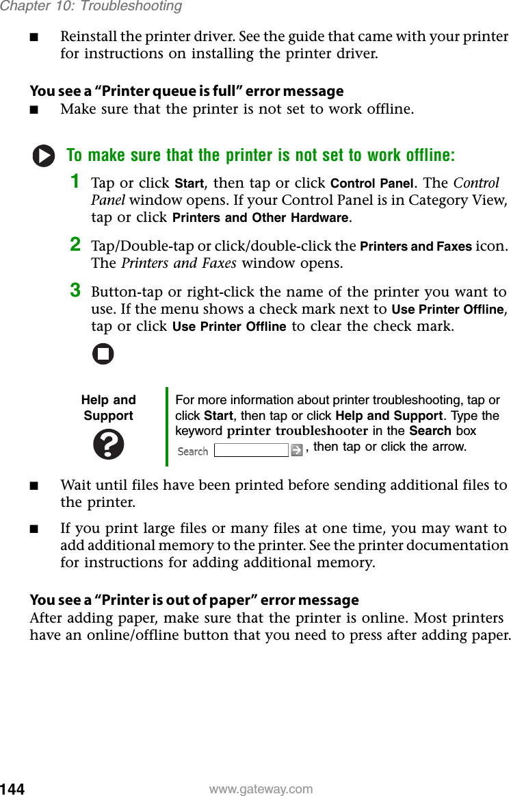 144 www.gateway.comChapter 10: Troubleshooting■Reinstall the printer driver. See the guide that came with your printer for instructions on installing the printer driver.You see a “Printer queue is full” error message■Make sure that the printer is not set to work offline.To make sure that the printer is not set to work offline:1Tap or click Start, then tap or click Control Panel. The Control Panel window opens. If your Control Panel is in Category View, tap or click Printers and Other Hardware.2Tap/Double-tap or click/double-click the Printers and Faxes icon. The Printers and Faxes window opens.3Button-tap or right-click the name of the printer you want to use. If the menu shows a check mark next to Use Printer Offline,tap or click Use Printer Offline to clear the check mark.■Wait until files have been printed before sending additional files to the printer.■If you print large files or many files at one time, you may want to add additional memory to the printer. See the printer documentation for instructions for adding additional memory.You see a “Printer is out of paper” error messageAfter adding paper, make sure that the printer is online. Most printers have an online/offline button that you need to press after adding paper.Help and SupportFor more information about printer troubleshooting, tap or click Start, then tap or click Help and Support. Type the keyword printer troubleshooter in the Search box , then tap or click the arrow.