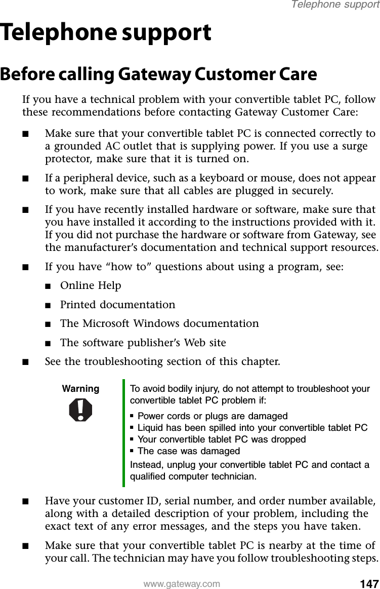 147www.gateway.comTelephone supportTelephone supportBefore calling Gateway Customer CareIf you have a technical problem with your convertible tablet PC, follow these recommendations before contacting Gateway Customer Care:■Make sure that your convertible tablet PC is connected correctly to a grounded AC outlet that is supplying power. If you use a surge protector, make sure that it is turned on.■If a peripheral device, such as a keyboard or mouse, does not appear to work, make sure that all cables are plugged in securely.■If you have recently installed hardware or software, make sure that you have installed it according to the instructions provided with it. If you did not purchase the hardware or software from Gateway, see the manufacturer’s documentation and technical support resources.■If you have “how to” questions about using a program, see:■Online Help■Printed documentation■The Microsoft Windows documentation■The software publisher’s Web site■See the troubleshooting section of this chapter.■Have your customer ID, serial number, and order number available, along with a detailed description of your problem, including the exact text of any error messages, and the steps you have taken.■Make sure that your convertible tablet PC is nearby at the time of your call. The technician may have you follow troubleshooting steps.Warning To avoid bodily injury, do not attempt to troubleshoot your convertible tablet PC problem if:■Power cords or plugs are damaged■Liquid has been spilled into your convertible tablet PC■Your convertible tablet PC was dropped■The case was damagedInstead, unplug your convertible tablet PC and contact a qualified computer technician.