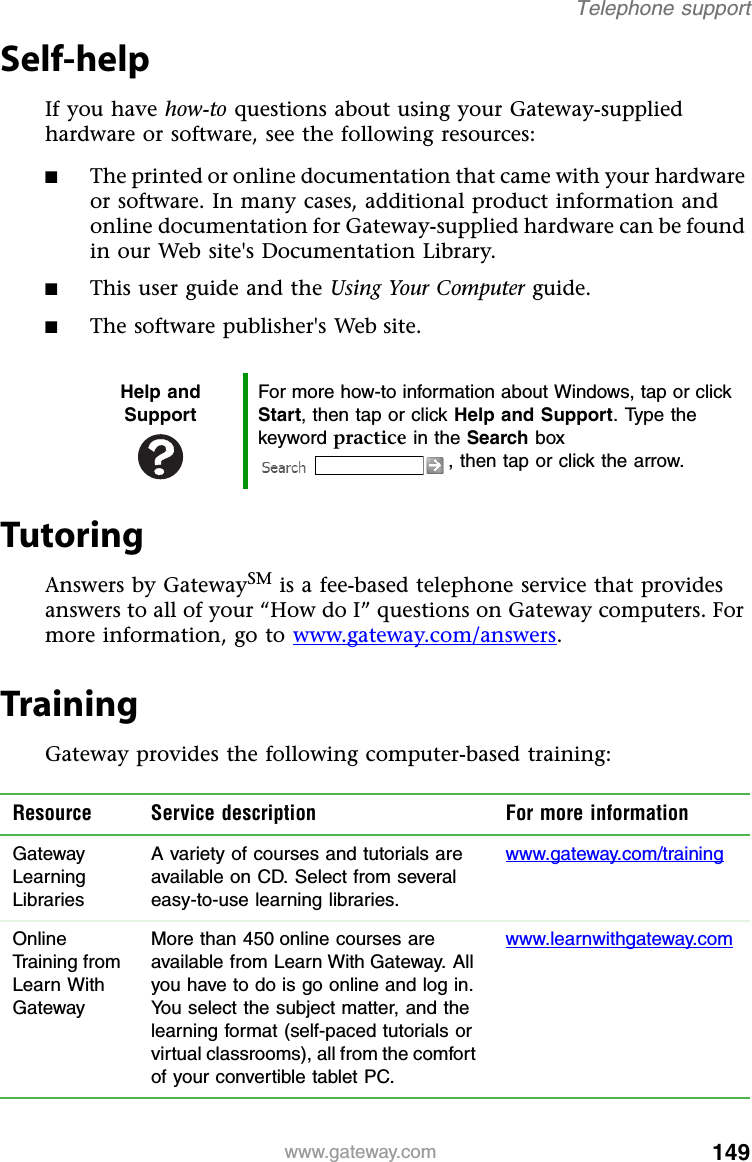 149www.gateway.comTelephone supportSelf-helpIf you have how-to questions about using your Gateway-supplied hardware or software, see the following resources:■The printed or online documentation that came with your hardware or software. In many cases, additional product information and online documentation for Gateway-supplied hardware can be found in our Web site&apos;s Documentation Library.■This user guide and the Using Your Computer guide.■The software publisher&apos;s Web site.TutoringAnswers by GatewaySM is a fee-based telephone service that provides answers to all of your “How do I” questions on Gateway computers. For more information, go to www.gateway.com/answers.TrainingGateway provides the following computer-based training:Help and SupportFor more how-to information about Windows, tap or click Start, then tap or click Help and Support. Type the keyword practice in the Search box , then tap or click the arrow.Resource Service description For more informationGateway Learning LibrariesA variety of courses and tutorials are available on CD. Select from several easy-to-use learning libraries.www.gateway.com/trainingOnline Training from Learn With GatewayMore than 450 online courses are available from Learn With Gateway. All you have to do is go online and log in. You select the subject matter, and the learning format (self-paced tutorials or virtual classrooms), all from the comfort of your convertible tablet PC.www.learnwithgateway.com