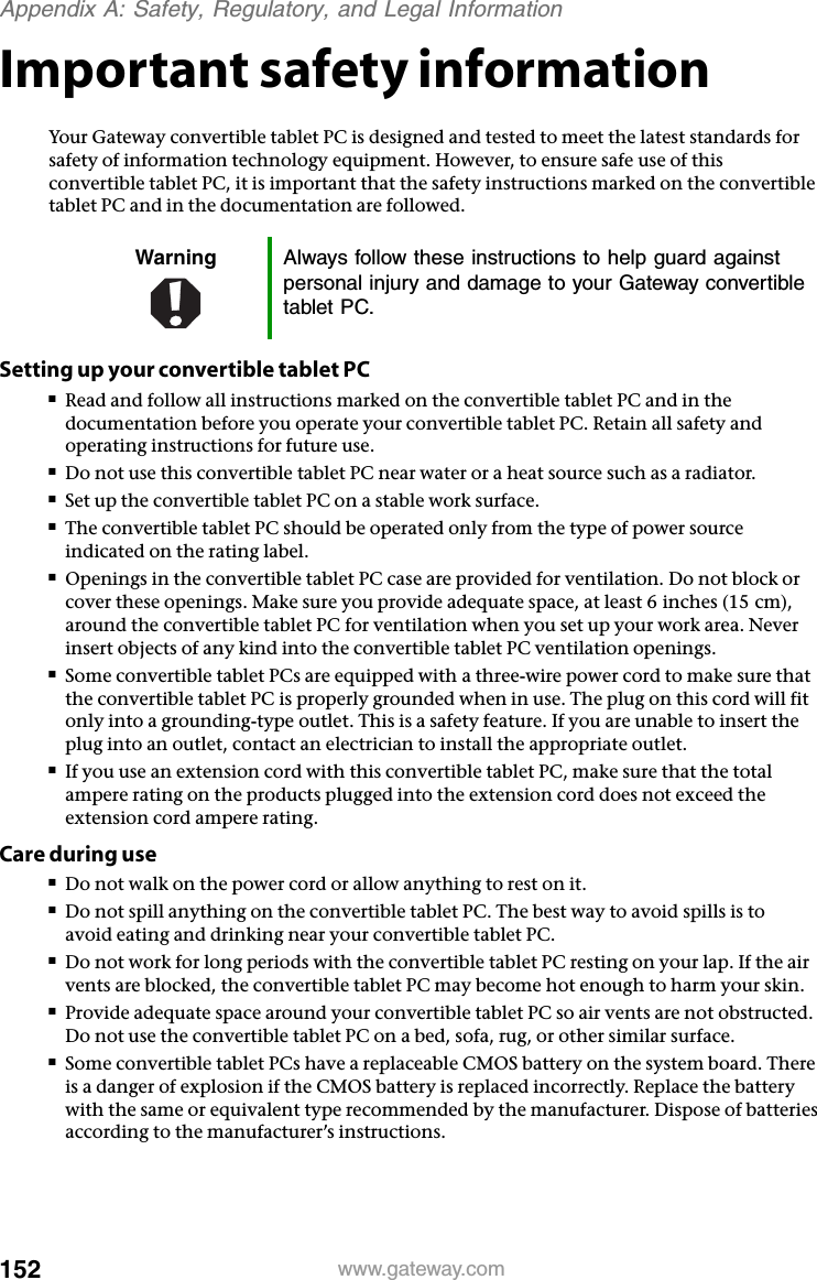 152 www.gateway.comAppendix A: Safety, Regulatory, and Legal InformationImportant safety informationYour Gateway convertible tablet PC is designed and tested to meet the latest standards for safety of information technology equipment. However, to ensure safe use of this convertible tablet PC, it is important that the safety instructions marked on the convertible tablet PC and in the documentation are followed.Setting up your convertible tablet PC■Read and follow all instructions marked on the convertible tablet PC and in the documentation before you operate your convertible tablet PC. Retain all safety and operating instructions for future use.■Do not use this convertible tablet PC near water or a heat source such as a radiator.■Set up the convertible tablet PC on a stable work surface.■The convertible tablet PC should be operated only from the type of power source indicated on the rating label.■Openings in the convertible tablet PC case are provided for ventilation. Do not block or cover these openings. Make sure you provide adequate space, at least 6 inches (15 cm), around the convertible tablet PC for ventilation when you set up your work area. Never insert objects of any kind into the convertible tablet PC ventilation openings.■Some convertible tablet PCs are equipped with a three-wire power cord to make sure that the convertible tablet PC is properly grounded when in use. The plug on this cord will fit only into a grounding-type outlet. This is a safety feature. If you are unable to insert the plug into an outlet, contact an electrician to install the appropriate outlet.■If you use an extension cord with this convertible tablet PC, make sure that the total ampere rating on the products plugged into the extension cord does not exceed the extension cord ampere rating.Care during use■Do not walk on the power cord or allow anything to rest on it.■Do not spill anything on the convertible tablet PC. The best way to avoid spills is to avoid eating and drinking near your convertible tablet PC.■Do not work for long periods with the convertible tablet PC resting on your lap. If the air vents are blocked, the convertible tablet PC may become hot enough to harm your skin.■Provide adequate space around your convertible tablet PC so air vents are not obstructed. Do not use the convertible tablet PC on a bed, sofa, rug, or other similar surface.■Some convertible tablet PCs have a replaceable CMOS battery on the system board. There is a danger of explosion if the CMOS battery is replaced incorrectly. Replace the battery with the same or equivalent type recommended by the manufacturer. Dispose of batteries according to the manufacturer’s instructions.Warning Always follow these instructions to help guard against personal injury and damage to your Gateway convertible tablet PC.