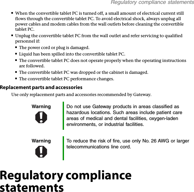 Regulatory compliance statements■When the convertible tablet PC is turned off, a small amount of electrical current still flows through the convertible tablet PC. To avoid electrical shock, always unplug all power cables and modem cables from the wall outlets before cleaning the convertible tablet PC.■Unplug the convertible tablet PC from the wall outlet and refer servicing to qualified personnel if:■The power cord or plug is damaged.■Liquid has been spilled into the convertible tablet PC.■The convertible tablet PC does not operate properly when the operating instructions are followed.■The convertible tablet PC was dropped or the cabinet is damaged.■The convertible tablet PC performance changes.Replacement parts and accessoriesUse only replacement parts and accessories recommended by Gateway.Regulatory compliance statementsWarning Do not use Gateway products in areas classified as hazardous locations. Such areas include patient care areas of medical and dental facilities, oxygen-laden environments, or industrial facilities.Warning To reduce the risk of fire, use only No. 26 AWG or larger telecommunications line cord.