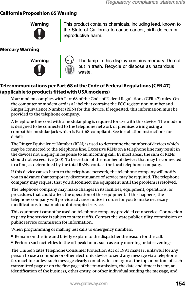 154www.gateway.comRegulatory compliance statementsCalifornia Proposition 65 WarningMercury WarningTelecommunications per Part 68 of the Code of Federal Regulations (CFR 47) (applicable to products fitted with USA modems)Your modem complies with Part 68 of the Code of Federal Regulations (CFR 47) rules. On the computer or modem card is a label that contains the FCC registration number and Ringer Equivalence Number (REN) for this device. If requested, this information must be provided to the telephone company.A telephone line cord with a modular plug is required for use with this device. The modem is designed to be connected to the telephone network or premises wiring using a compatible modular jack which is Part 68-compliant. See installation instructions for details.The Ringer Equivalence Number (REN) is used to determine the number of devices which may be connected to the telephone line. Excessive RENs on a telephone line may result in the devices not ringing in response to an incoming call. In most areas, the sum of RENs should not exceed five (5.0). To be certain of the number of devices that may be connected to a line, as determined by the total RENs, contact the local telephone company.If this device causes harm to the telephone network, the telephone company will notify you in advance that temporary discontinuance of service may be required. The telephone company may request that you disconnect the equipment until the problem is resolved.The telephone company may make changes in its facilities, equipment, operations, or procedures that could affect the operation of this equipment. If this happens, the telephone company will provide advance notice in order for you to make necessary modifications to maintain uninterrupted service.This equipment cannot be used on telephone company-provided coin service. Connection to party line service is subject to state tariffs. Contact the state public utility commission or public service commission for information.When programming or making test calls to emergency numbers:■Remain on the line and briefly explain to the dispatcher the reason for the call.■Perform such activities in the off-peak hours such as early morning or late evenings.The United States Telephone Consumer Protection Act of 1991 makes it unlawful for any person to use a computer or other electronic device to send any message via a telephone fax machine unless such message clearly contains, in a margin at the top or bottom of each transmitted page or on the first page of the transmission, the date and time it is sent, an identification of the business, other entity, or other individual sending the message, and Warning This product contains chemicals, including lead, known to the State of California to cause cancer, birth defects or reproductive harm.Warning The lamp in this display contains mercury. Do not put in trash. Recycle or dispose as hazardous waste.Hg