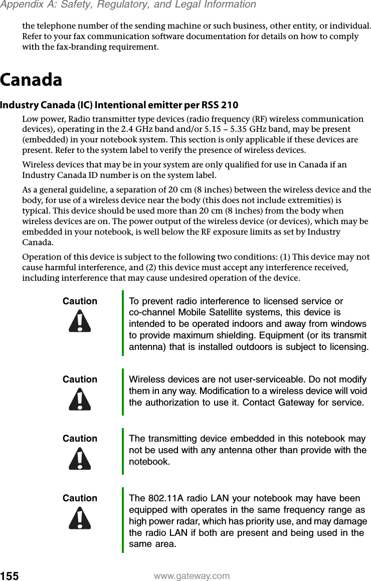 155www.gateway.comAppendix A: Safety, Regulatory, and Legal Informationthe telephone number of the sending machine or such business, other entity, or individual. Refer to your fax communication software documentation for details on how to comply with the fax-branding requirement.CanadaIndustry Canada (IC) Intentional emitter per RSS 210Low power, Radio transmitter type devices (radio frequency (RF) wireless communication devices), operating in the 2.4 GHz band and/or 5.15 – 5.35 GHz band, may be present (embedded) in your notebook system. This section is only applicable if these devices are present. Refer to the system label to verify the presence of wireless devices.Wireless devices that may be in your system are only qualified for use in Canada if an Industry Canada ID number is on the system label.As a general guideline, a separation of 20 cm (8 inches) between the wireless device and the body, for use of a wireless device near the body (this does not include extremities) is typical. This device should be used more than 20 cm (8 inches) from the body when wireless devices are on. The power output of the wireless device (or devices), which may be embedded in your notebook, is well below the RF exposure limits as set by Industry Canada. Operation of this device is subject to the following two conditions: (1) This device may not cause harmful interference, and (2) this device must accept any interference received, including interference that may cause undesired operation of the device.Caution To prevent radio interference to licensed service or co-channel Mobile Satellite systems, this device is intended to be operated indoors and away from windows to provide maximum shielding. Equipment (or its transmit antenna) that is installed outdoors is subject to licensing.Caution Wireless devices are not user-serviceable. Do not modify them in any way. Modification to a wireless device will void the authorization to use it. Contact Gateway for service.Caution The transmitting device embedded in this notebook may not be used with any antenna other than provide with the notebook.Caution The 802.11A radio LAN your notebook may have been equipped with operates in the same frequency range as high power radar, which has priority use, and may damage the radio LAN if both are present and being used in the same area.