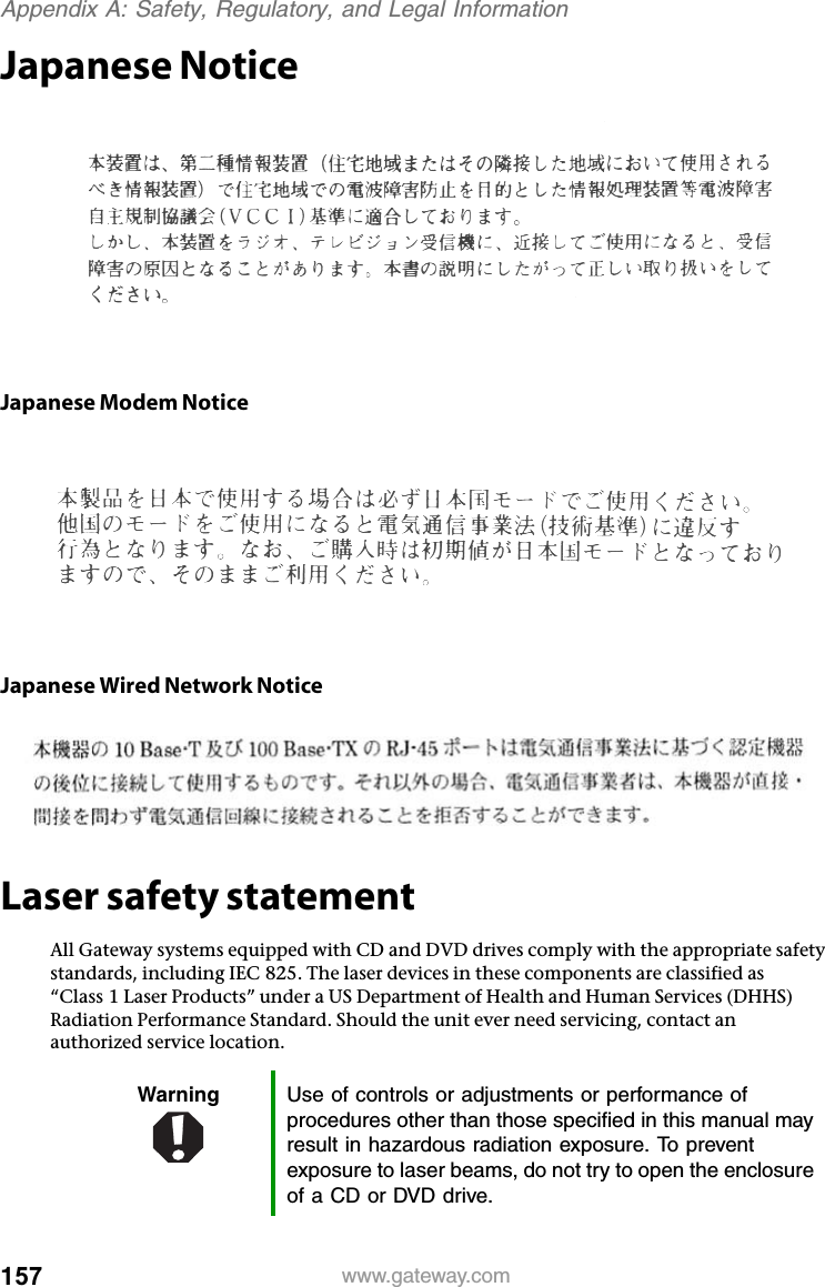 157 www.gateway.comAppendix A: Safety, Regulatory, and Legal InformationJapanese NoticeJapanese Modem NoticeJapanese Wired Network NoticeLaser safety statementAll Gateway systems equipped with CD and DVD drives comply with the appropriate safety standards, including IEC 825. The laser devices in these components are classified as “Class 1 Laser Products” under a US Department of Health and Human Services (DHHS) Radiation Performance Standard. Should the unit ever need servicing, contact an authorized service location.Warning Use of controls or adjustments or performance of procedures other than those specified in this manual may result in hazardous radiation exposure. To prevent exposure to laser beams, do not try to open the enclosure of a CD or DVD drive.