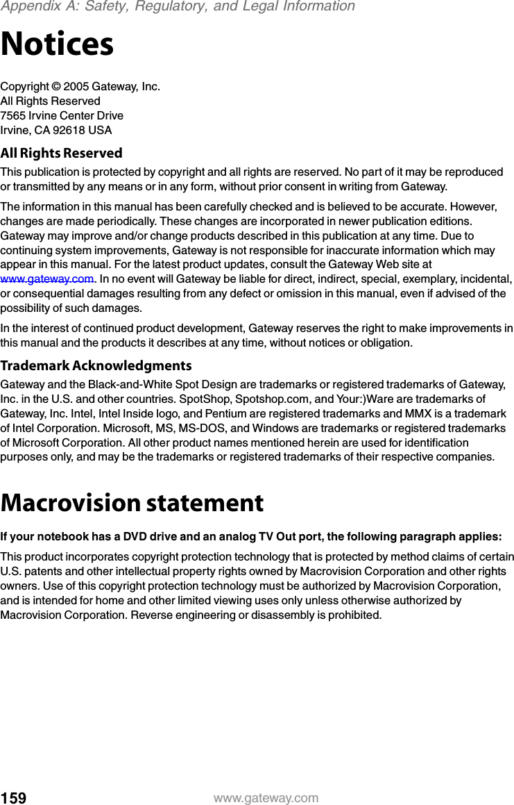 159 www.gateway.comAppendix A: Safety, Regulatory, and Legal InformationNoticesCopyright © 2005 Gateway, Inc.All Rights Reserved7565 Irvine Center DriveIrvine, CA 92618 USAAll Rights ReservedThis publication is protected by copyright and all rights are reserved. No part of it may be reproduced or transmitted by any means or in any form, without prior consent in writing from Gateway.The information in this manual has been carefully checked and is believed to be accurate. However, changes are made periodically. These changes are incorporated in newer publication editions. Gateway may improve and/or change products described in this publication at any time. Due to continuing system improvements, Gateway is not responsible for inaccurate information which may appear in this manual. For the latest product updates, consult the Gateway Web site at www.gateway.com. In no event will Gateway be liable for direct, indirect, special, exemplary, incidental, or consequential damages resulting from any defect or omission in this manual, even if advised of the possibility of such damages.In the interest of continued product development, Gateway reserves the right to make improvements in this manual and the products it describes at any time, without notices or obligation.Trademark AcknowledgmentsGateway and the Black-and-White Spot Design are trademarks or registered trademarks of Gateway, Inc. in the U.S. and other countries. SpotShop, Spotshop.com, and Your:)Ware are trademarks of Gateway, Inc. Intel, Intel Inside logo, and Pentium are registered trademarks and MMX is a trademark of Intel Corporation. Microsoft, MS, MS-DOS, and Windows are trademarks or registered trademarks of Microsoft Corporation. All other product names mentioned herein are used for identification purposes only, and may be the trademarks or registered trademarks of their respective companies.Macrovision statementIf your notebook has a DVD drive and an analog TV Out port, the following paragraph applies:This product incorporates copyright protection technology that is protected by method claims of certain U.S. patents and other intellectual property rights owned by Macrovision Corporation and other rights owners. Use of this copyright protection technology must be authorized by Macrovision Corporation, and is intended for home and other limited viewing uses only unless otherwise authorized by Macrovision Corporation. Reverse engineering or disassembly is prohibited.