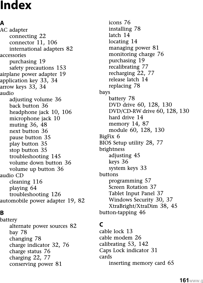 161www.gIndexAAC adapterconnecting 22connector 11,106international adapters 82accessoriespurchasing 19safety precautions 153airplane power adapter 19application key 33,34arrow keys 33,34audioadjusting volume 36back button 36headphone jack 10,106microphone jack 10muting 36,48next button 36pause button 35play button 35stop button 35troubleshooting 145volume down button 36volume up button 36audio CDcleaning 116playing 64troubleshooting 126automobile power adapter 19,82Bbatteryalternate power sources 82bay 78changing 78charge indicator 32,76charge status 76charging 22,77conserving power 81icons 76installing 78latch 14locating 14managing power 81monitoring charge 76purchasing 19recalibrating 77recharging 22,77release latch 14replacing 78baysbattery 78DVD drive 60,128,130DVD/CD-RW drive 60,128,130hard drive 14memory 14,87module 60,128,130BigFix 6BIOS Setup utility 28,77brightnessadjusting 45keys 36system keys 33buttonsprogramming 57Screen Rotation 37Tablet Input Panel 37Windows Security 30,37XtraBright/XtraDim 38,45button-tapping 46Ccable lock 13cable modem 26calibrating 53,142Caps Lock indicator 31cardsinserting memory card 65