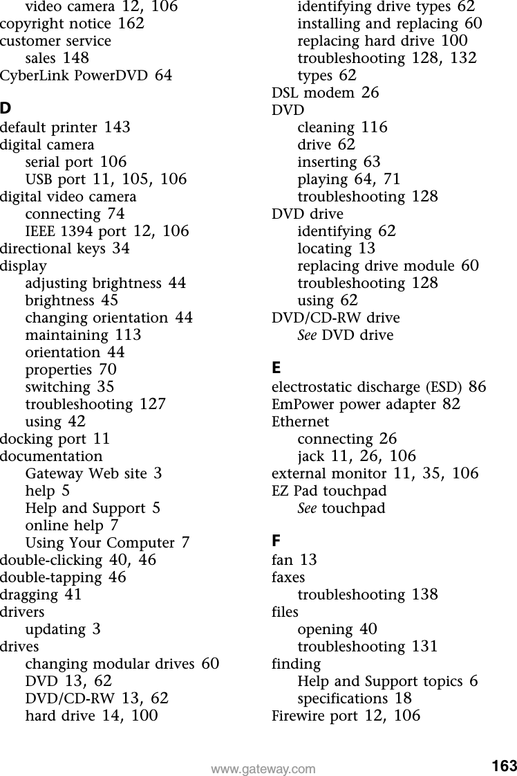 163www.gateway.comvideo camera 12,106copyright notice 162customer servicesales 148CyberLink PowerDVD 64Ddefault printer 143digital cameraserial port 106USB port 11,105,106digital video cameraconnecting 74IEEE 1394 port 12,106directional keys 34displayadjusting brightness 44brightness 45changing orientation 44maintaining 113orientation 44properties 70switching 35troubleshooting 127using 42docking port 11documentationGateway Web site 3help 5Help and Support 5online help 7Using Your Computer 7double-clicking 40,46double-tapping 46dragging 41driversupdating 3driveschanging modular drives 60DVD 13,62DVD/CD-RW 13,62hard drive 14,100identifying drive types 62installing and replacing 60replacing hard drive 100troubleshooting 128,132types 62DSL modem 26DVDcleaning 116drive 62inserting 63playing 64,71troubleshooting 128DVD driveidentifying 62locating 13replacing drive module 60troubleshooting 128using 62DVD/CD-RW driveSee DVD driveEelectrostatic discharge (ESD) 86EmPower power adapter 82Ethernetconnecting 26jack 11,26,106external monitor 11,35,106EZ Pad touchpadSee touchpadFfan 13faxestroubleshooting 138filesopening 40troubleshooting 131findingHelp and Support topics 6specifications 18Firewire port 12,106