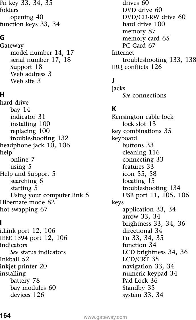 164www.gateway.comFn key 33,34,35foldersopening 40function keys 33,34GGatewaymodel number 14,17serial number 17,18Support 18Web address 3Web site 3Hhard drivebay 14indicator 31installing 100replacing 100troubleshooting 132headphone jack 10,106helponline 7using 5Help and Support 5searching 6starting 5Using your computer link 5Hibernate mode 82hot-swapping 67Ii.Link port 12,106IEEE 1394 port 12,106indicatorsSee status indicatorsInkball 52inkjet printer 20installingbattery 78bay modules 60devices 126drives 60DVD drive 60DVD/CD-RW drive 60hard drive 100memory 87memory card 65PC Card 67Internettroubleshooting 133,138IRQ conflicts 126JjacksSee connectionsKKensington cable locklock slot 13key combinations 35keyboardbuttons 33cleaning 116connecting 33features 33icon 55,58locating 15troubleshooting 134USB port 11,105,106keysapplication 33,34arrow 33,34brightness 33,34,36directional 34Fn 33,34,35function 34LCD brightness 34,36LCD/CRT 35navigation 33,34numeric keypad 34Pad Lock 36Standby 35system 33,34