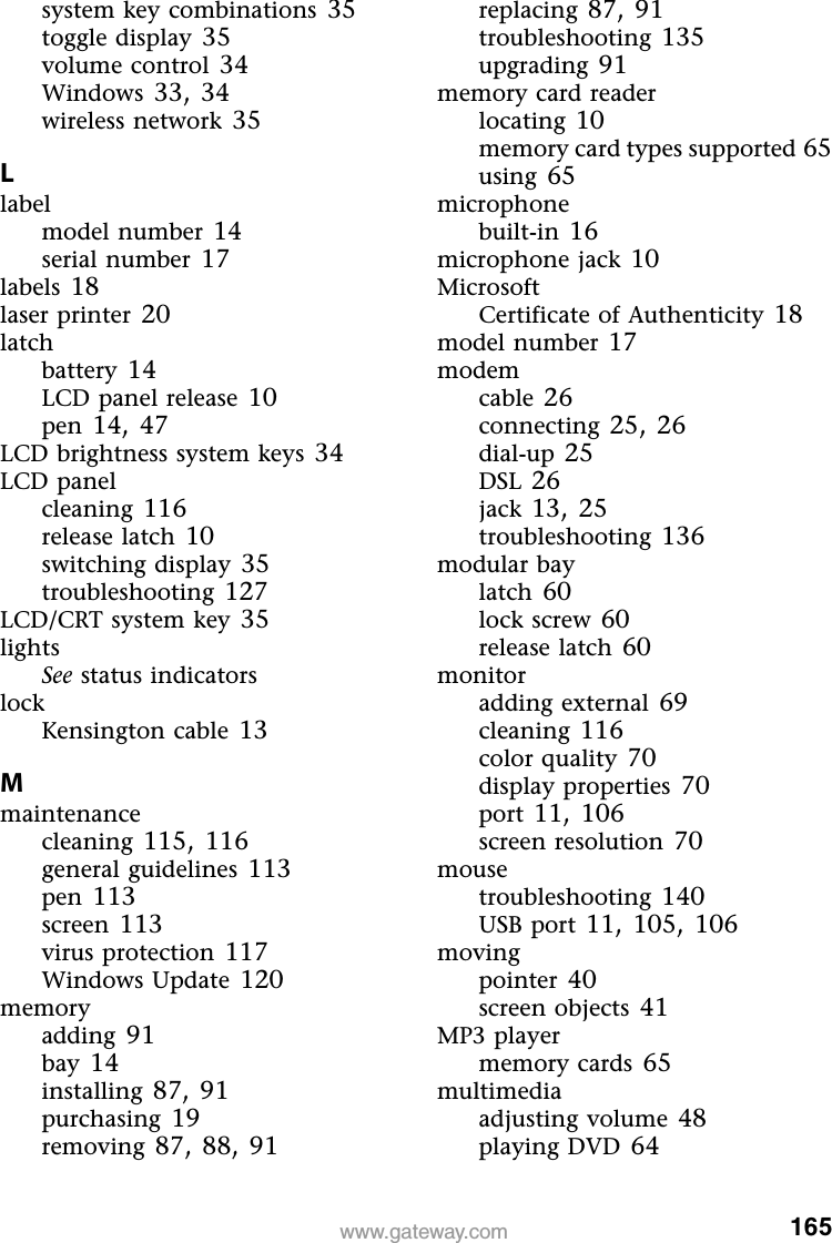 165www.gateway.comsystem key combinations 35toggle display 35volume control 34Windows 33,34wireless network 35Llabelmodel number 14serial number 17labels 18laser printer 20latchbattery 14LCD panel release 10pen 14,47LCD brightness system keys 34LCD panelcleaning 116release latch 10switching display 35troubleshooting 127LCD/CRT system key 35lightsSee status indicatorslockKensington cable 13Mmaintenancecleaning 115,116general guidelines 113pen 113screen 113virus protection 117Windows Update 120memoryadding 91bay 14installing 87,91purchasing 19removing 87,88,91replacing 87,91troubleshooting 135upgrading 91memory card readerlocating 10memory card types supported 65using 65microphonebuilt-in 16microphone jack 10MicrosoftCertificate of Authenticity 18model number 17modemcable 26connecting 25,26dial-up 25DSL 26jack 13,25troubleshooting 136modular baylatch 60lock screw 60release latch 60monitoradding external 69cleaning 116color quality 70display properties 70port 11,106screen resolution 70mousetroubleshooting 140USB port 11,105,106movingpointer 40screen objects 41MP3 playermemory cards 65multimediaadjusting volume 48playing DVD 64