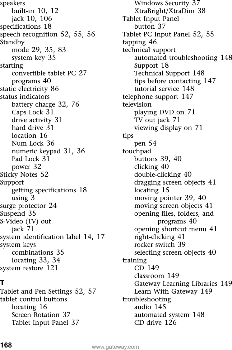 168 www.gateway.comspeakersbuilt-in 10,12jack 10,106specifications 18speech recognition 52,55,56Standbymode 29,35,83system key 35startingconvertible tablet PC 27programs 40static electricity 86status indicatorsbattery charge 32,76Caps Lock 31drive activity 31hard drive 31location 16Num Lock 36numeric keypad 31,36Pad Lock 31power 32Sticky Notes 52Supportgetting specifications 18using 3surge protector 24Suspend 35S-Video (TV) outjack 71system identification label 14,17system keyscombinations 35locating 33,34system restore 121TTablet and Pen Settings 52,57tablet control buttonslocating 16Screen Rotation 37Tablet Input Panel 37Windows Security 37XtraBright/XtraDim 38Tablet Input Panelbutton 37Tablet PC Input Panel 52,55tapping 46technical supportautomated troubleshooting 148Support 18Technical Support 148tips before contacting 147tutorial service 148telephone support 147televisionplaying DVD on 71TV out jack 71viewing display on 71tipspen 54touchpadbuttons 39,40clicking 40double-clicking 40dragging screen objects 41locating 15moving pointer 39,40moving screen objects 41opening files, folders, and programs 40opening shortcut menu 41right-clicking 41rocker switch 39selecting screen objects 40trainingCD 149classroom 149Gateway Learning Libraries 149Learn With Gateway 149troubleshootingaudio 145automated system 148CD drive 126