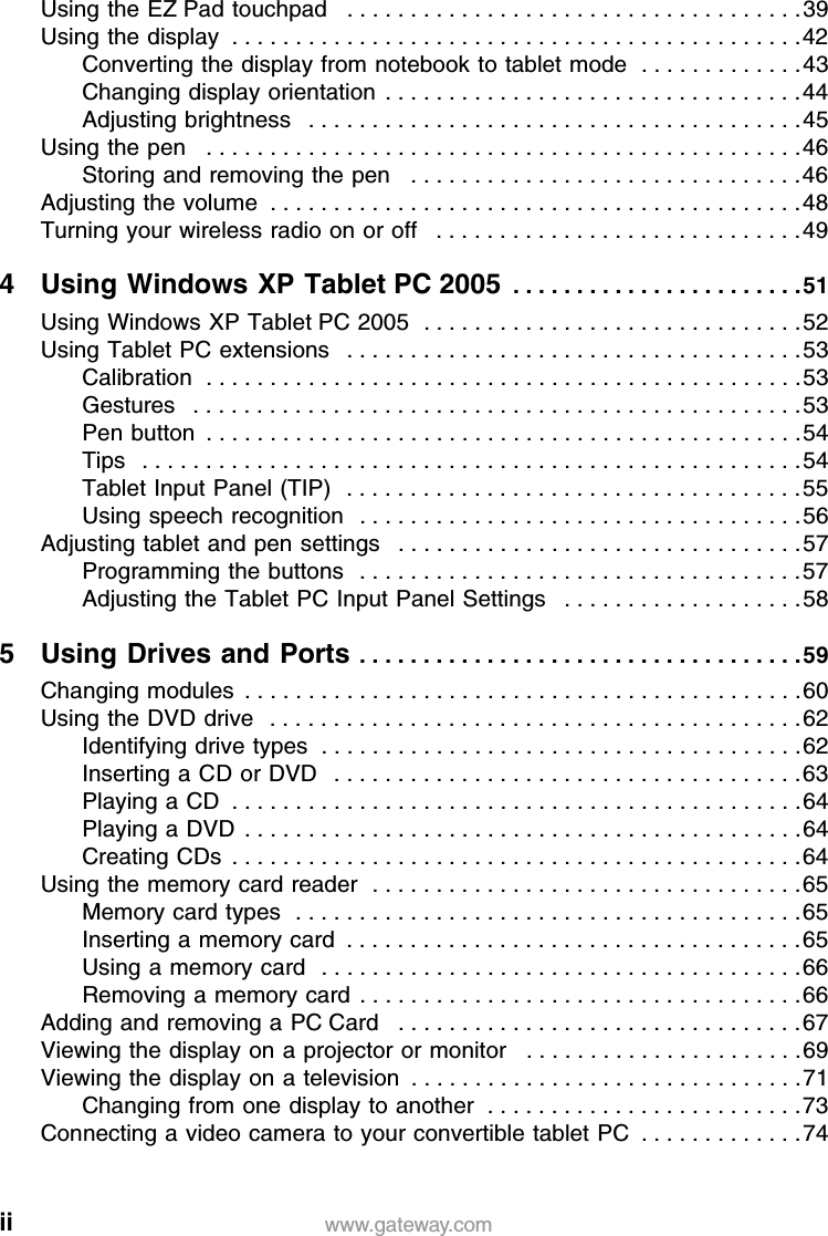 ii www.gateway.comUsing the EZ Pad touchpad   . . . . . . . . . . . . . . . . . . . . . . . . . . . . . . . . . . . .39Using the display  . . . . . . . . . . . . . . . . . . . . . . . . . . . . . . . . . . . . . . . . . . . . .42Converting the display from notebook to tablet mode  . . . . . . . . . . . . .43Changing display orientation . . . . . . . . . . . . . . . . . . . . . . . . . . . . . . . . .44Adjusting brightness   . . . . . . . . . . . . . . . . . . . . . . . . . . . . . . . . . . . . . . .45Using the pen   . . . . . . . . . . . . . . . . . . . . . . . . . . . . . . . . . . . . . . . . . . . . . . .46Storing and removing the pen   . . . . . . . . . . . . . . . . . . . . . . . . . . . . . . .46Adjusting the volume  . . . . . . . . . . . . . . . . . . . . . . . . . . . . . . . . . . . . . . . . . .48Turning your wireless radio on or off   . . . . . . . . . . . . . . . . . . . . . . . . . . . . .494 Using Windows XP Tablet PC 2005  . . . . . . . . . . . . . . . . . . . . . . .51Using Windows XP Tablet PC 2005  . . . . . . . . . . . . . . . . . . . . . . . . . . . . . .52Using Tablet PC extensions   . . . . . . . . . . . . . . . . . . . . . . . . . . . . . . . . . . . .53Calibration  . . . . . . . . . . . . . . . . . . . . . . . . . . . . . . . . . . . . . . . . . . . . . . .53Gestures   . . . . . . . . . . . . . . . . . . . . . . . . . . . . . . . . . . . . . . . . . . . . . . . .53Pen button  . . . . . . . . . . . . . . . . . . . . . . . . . . . . . . . . . . . . . . . . . . . . . . .54Tips   . . . . . . . . . . . . . . . . . . . . . . . . . . . . . . . . . . . . . . . . . . . . . . . . . . . .54Tablet Input Panel (TIP)   . . . . . . . . . . . . . . . . . . . . . . . . . . . . . . . . . . . .55Using speech recognition   . . . . . . . . . . . . . . . . . . . . . . . . . . . . . . . . . . .56Adjusting tablet and pen settings   . . . . . . . . . . . . . . . . . . . . . . . . . . . . . . . .57Programming the buttons   . . . . . . . . . . . . . . . . . . . . . . . . . . . . . . . . . . .57Adjusting the Tablet PC Input Panel Settings   . . . . . . . . . . . . . . . . . . .585 Using Drives and Ports . . . . . . . . . . . . . . . . . . . . . . . . . . . . . . . . . . .59Changing modules  . . . . . . . . . . . . . . . . . . . . . . . . . . . . . . . . . . . . . . . . . . . .60Using the DVD drive   . . . . . . . . . . . . . . . . . . . . . . . . . . . . . . . . . . . . . . . . . .62Identifying drive types  . . . . . . . . . . . . . . . . . . . . . . . . . . . . . . . . . . . . . .62Inserting a CD or DVD   . . . . . . . . . . . . . . . . . . . . . . . . . . . . . . . . . . . . .63Playing a CD  . . . . . . . . . . . . . . . . . . . . . . . . . . . . . . . . . . . . . . . . . . . . .64Playing a DVD  . . . . . . . . . . . . . . . . . . . . . . . . . . . . . . . . . . . . . . . . . . . .64Creating CDs  . . . . . . . . . . . . . . . . . . . . . . . . . . . . . . . . . . . . . . . . . . . . .64Using the memory card reader  . . . . . . . . . . . . . . . . . . . . . . . . . . . . . . . . . .65Memory card types  . . . . . . . . . . . . . . . . . . . . . . . . . . . . . . . . . . . . . . . .65Inserting a memory card  . . . . . . . . . . . . . . . . . . . . . . . . . . . . . . . . . . . .65Using a memory card  . . . . . . . . . . . . . . . . . . . . . . . . . . . . . . . . . . . . . .66Removing a memory card . . . . . . . . . . . . . . . . . . . . . . . . . . . . . . . . . . .66Adding and removing a PC Card   . . . . . . . . . . . . . . . . . . . . . . . . . . . . . . . .67Viewing the display on a projector or monitor   . . . . . . . . . . . . . . . . . . . . . .69Viewing the display on a television  . . . . . . . . . . . . . . . . . . . . . . . . . . . . . . .71Changing from one display to another  . . . . . . . . . . . . . . . . . . . . . . . . .73Connecting a video camera to your convertible tablet PC  . . . . . . . . . . . . .74