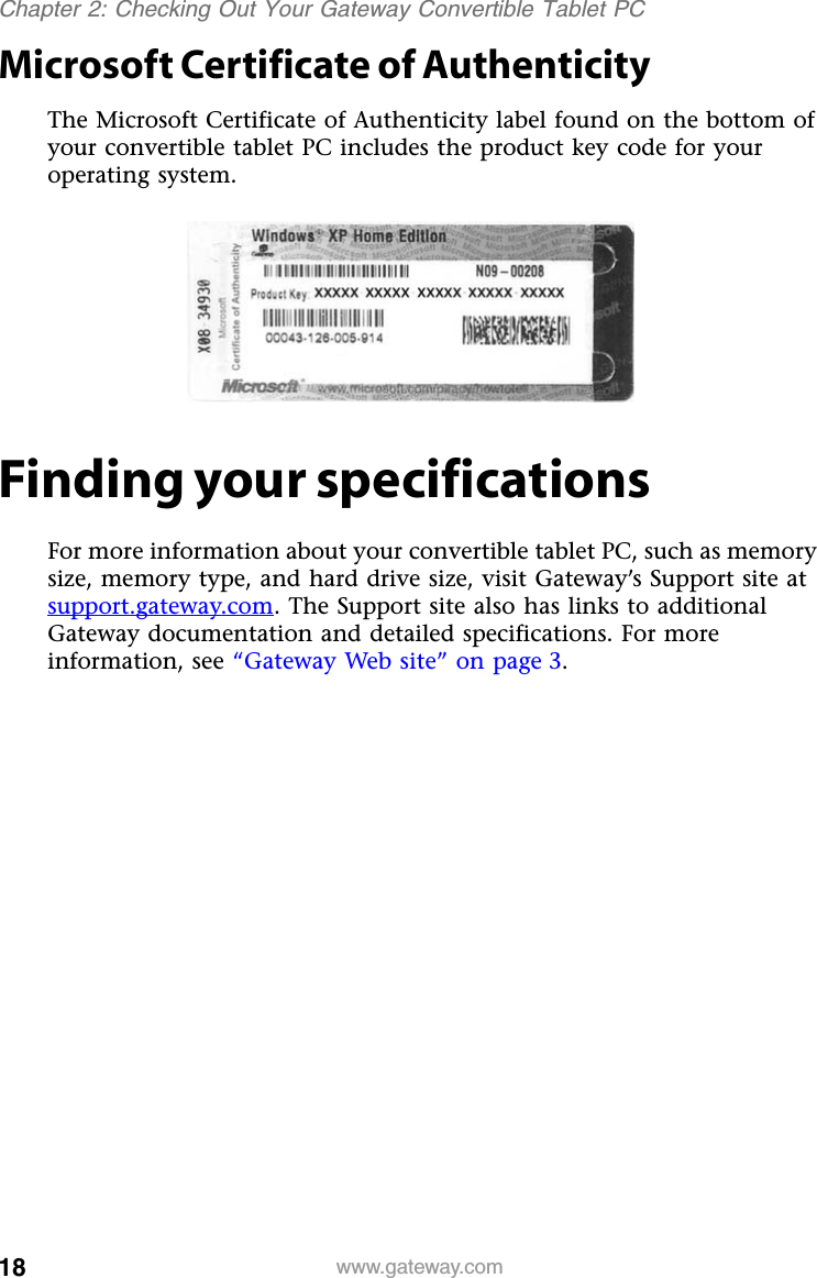 18 www.gateway.comChapter 2: Checking Out Your Gateway Convertible Tablet PCMicrosoft Certificate of AuthenticityThe Microsoft Certificate of Authenticity label found on the bottom of your convertible tablet PC includes the product key code for your operating system.Finding your specificationsFor more information about your convertible tablet PC, such as memory size, memory type, and hard drive size, visit Gateway’s Support site at support.gateway.com. The Support site also has links to additional Gateway documentation and detailed specifications. For more information, see “Gateway Web site” on page 3.