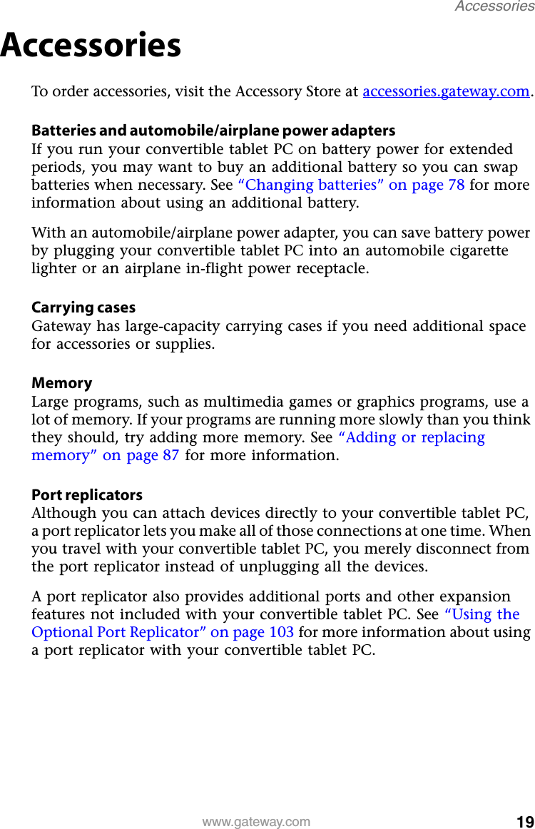 19www.gateway.comAccessoriesAccessoriesTo order accessories, visit the Accessory Store at accessories.gateway.com.Batteries and automobile/airplane power adaptersIf you run your convertible tablet PC on battery power for extended periods, you may want to buy an additional battery so you can swap batteries when necessary. See “Changing batteries” on page 78 for more information about using an additional battery.With an automobile/airplane power adapter, you can save battery power by plugging your convertible tablet PC into an automobile cigarette lighter or an airplane in-flight power receptacle.Carrying casesGateway has large-capacity carrying cases if you need additional space for accessories or supplies.MemoryLarge programs, such as multimedia games or graphics programs, use a lot of memory. If your programs are running more slowly than you think they should, try adding more memory. See “Adding or replacing memory” on page 87 for more information.Port replicatorsAlthough you can attach devices directly to your convertible tablet PC, a port replicator lets you make all of those connections at one time. When you travel with your convertible tablet PC, you merely disconnect from the port replicator instead of unplugging all the devices.A port replicator also provides additional ports and other expansion features not included with your convertible tablet PC. See “Using the Optional Port Replicator” on page 103 for more information about using a port replicator with your convertible tablet PC.