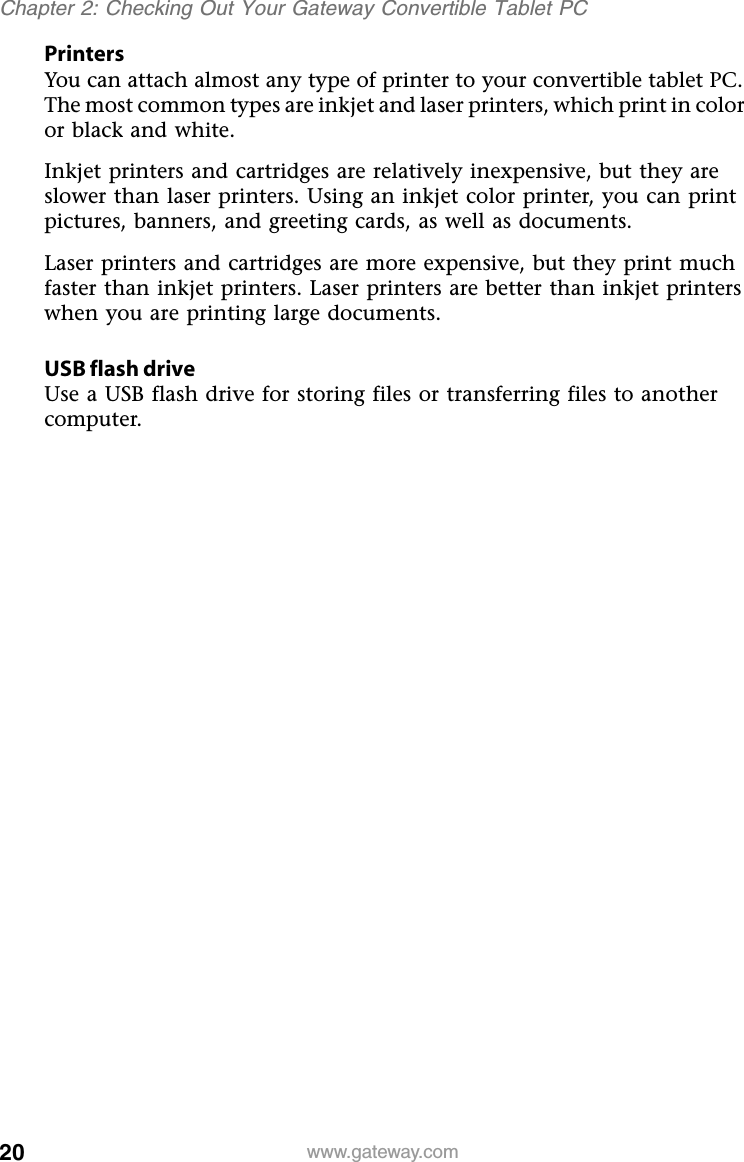 20 www.gateway.comChapter 2: Checking Out Your Gateway Convertible Tablet PCPrintersYou can attach almost any type of printer to your convertible tablet PC. The most common types are inkjet and laser printers, which print in color or black and white.Inkjet printers and cartridges are relatively inexpensive, but they are slower than laser printers. Using an inkjet color printer, you can print pictures, banners, and greeting cards, as well as documents.Laser printers and cartridges are more expensive, but they print much faster than inkjet printers. Laser printers are better than inkjet printers when you are printing large documents.USB flash driveUse a USB flash drive for storing files or transferring files to another computer.