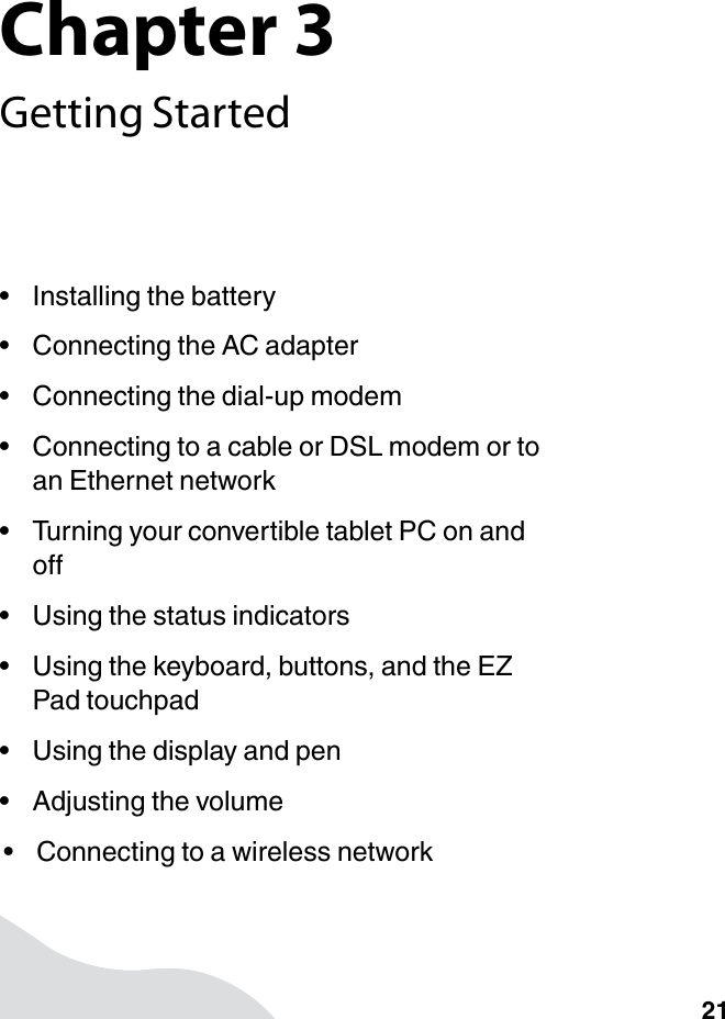 Chapter 321Getting Started• Installing the battery• Connecting the AC adapter• Connecting the dial-up modem• Connecting to a cable or DSL modem or to an Ethernet network• Turning your convertible tablet PC on and off• Using the status indicators• Using the keyboard, buttons, and the EZ Pad touchpad• Using the display and pen• Adjusting the volume• Connecting to a wireless network