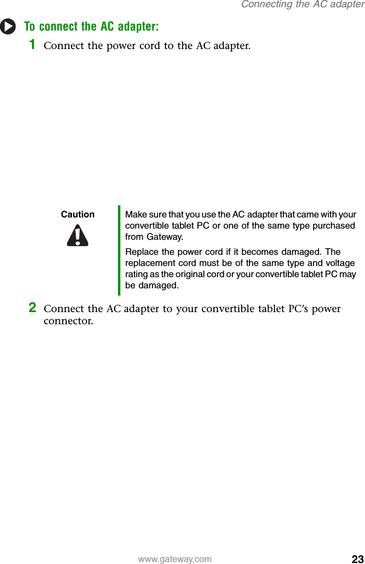 23www.gateway.comConnecting the AC adapterTo connect the AC adapter:1Connect the power cord to the AC adapter.2Connect the AC adapter to your convertible tablet PC’s power connector.Caution Make sure that you use the AC adapter that came with your convertible tablet PC or one of the same type purchased from Gateway.Replace the power cord if it becomes damaged. The replacement cord must be of the same type and voltage rating as the original cord or your convertible tablet PC may be damaged.