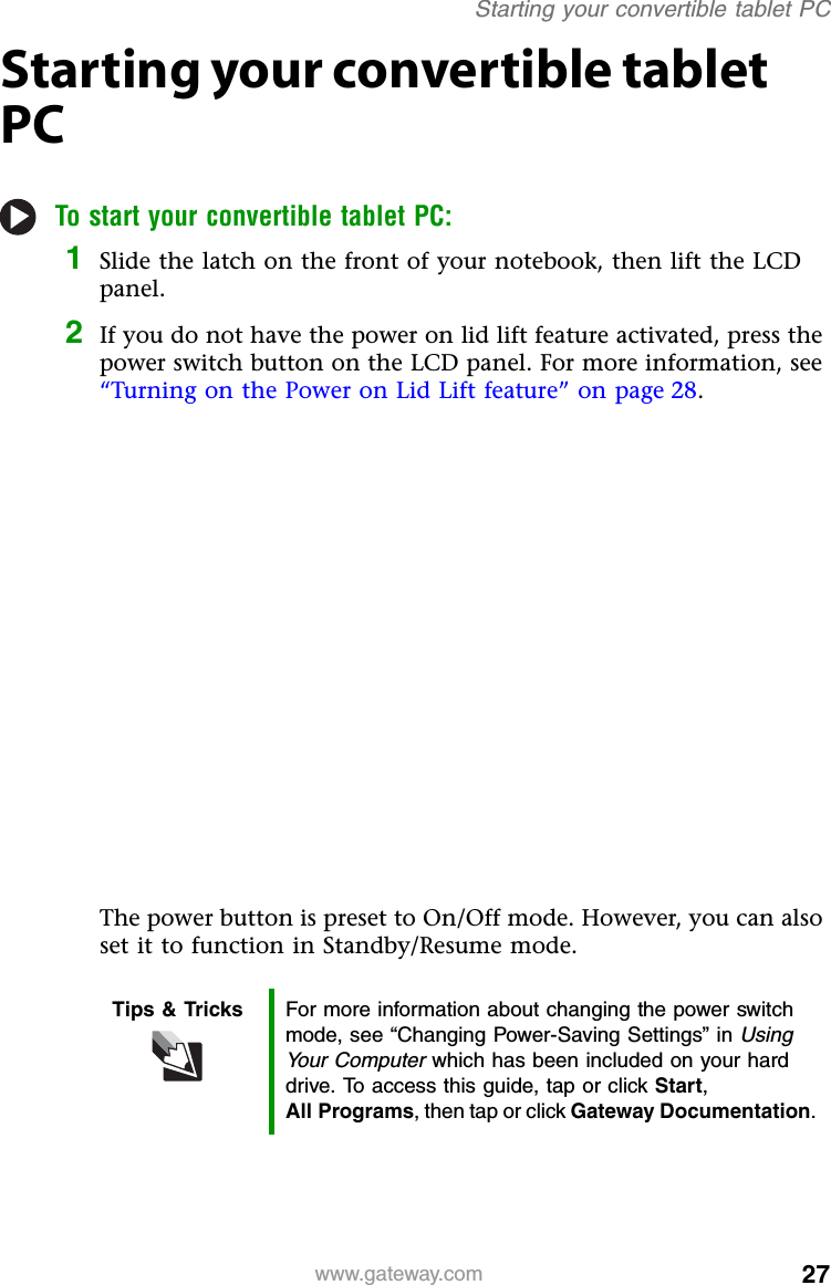 27www.gateway.comStarting your convertible tablet PCStarting your convertible tablet PCTo start your convertible tablet PC:1Slide the latch on the front of your notebook, then lift the LCD panel.2If you do not have the power on lid lift feature activated, press the power switch button on the LCD panel. For more information, see “Turning on the Power on Lid Lift feature” on page 28.The power button is preset to On/Off mode. However, you can also set it to function in Standby/Resume mode.Tips &amp; Tricks For more information about changing the power switch mode, see “Changing Power-Saving Settings” in Using Your Computer which has been included on your hard drive. To access this guide, tap or click Start,All Programs, then tap or click Gateway Documentation.