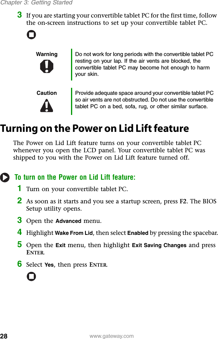 28 www.gateway.comChapter 3: Getting Started3If you are starting your convertible tablet PC for the first time, follow the on-screen instructions to set up your convertible tablet PC.Turning on the Power on Lid Lift featureThe Power on Lid Lift feature turns on your convertible tablet PC whenever you open the LCD panel. Your convertible tablet PC was shipped to you with the Power on Lid Lift feature turned off.To turn on the Power on Lid Lift feature:1Turn on your convertible tablet PC.2As soon as it starts and you see a startup screen, press F2. The BIOS Setup utility opens.3Open the Advanced menu.4Highlight Wake From Lid, then select Enabled by pressing the spacebar.5Open the Exit menu, then highlight Exit Saving Changes and press ENTER.6Select Yes, then press ENTER.Warning Do not work for long periods with the convertible tablet PC resting on your lap. If the air vents are blocked, the convertible tablet PC may become hot enough to harm your skin.Caution Provide adequate space around your convertible tablet PC so air vents are not obstructed. Do not use the convertible tablet PC on a bed, sofa, rug, or other similar surface.